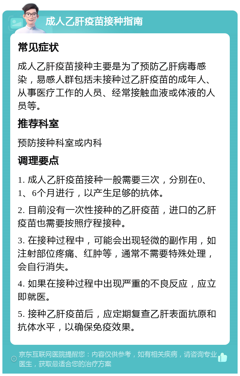 成人乙肝疫苗接种指南 常见症状 成人乙肝疫苗接种主要是为了预防乙肝病毒感染，易感人群包括未接种过乙肝疫苗的成年人、从事医疗工作的人员、经常接触血液或体液的人员等。 推荐科室 预防接种科室或内科 调理要点 1. 成人乙肝疫苗接种一般需要三次，分别在0、1、6个月进行，以产生足够的抗体。 2. 目前没有一次性接种的乙肝疫苗，进口的乙肝疫苗也需要按照疗程接种。 3. 在接种过程中，可能会出现轻微的副作用，如注射部位疼痛、红肿等，通常不需要特殊处理，会自行消失。 4. 如果在接种过程中出现严重的不良反应，应立即就医。 5. 接种乙肝疫苗后，应定期复查乙肝表面抗原和抗体水平，以确保免疫效果。