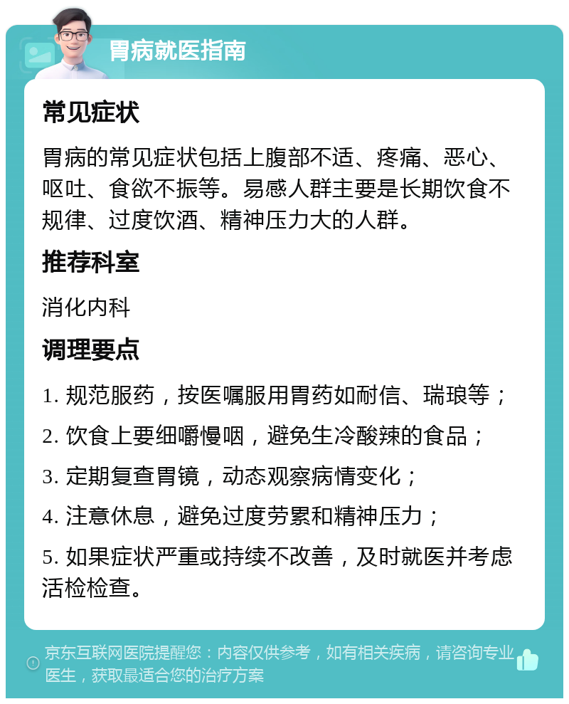 胃病就医指南 常见症状 胃病的常见症状包括上腹部不适、疼痛、恶心、呕吐、食欲不振等。易感人群主要是长期饮食不规律、过度饮酒、精神压力大的人群。 推荐科室 消化内科 调理要点 1. 规范服药，按医嘱服用胃药如耐信、瑞琅等； 2. 饮食上要细嚼慢咽，避免生冷酸辣的食品； 3. 定期复查胃镜，动态观察病情变化； 4. 注意休息，避免过度劳累和精神压力； 5. 如果症状严重或持续不改善，及时就医并考虑活检检查。