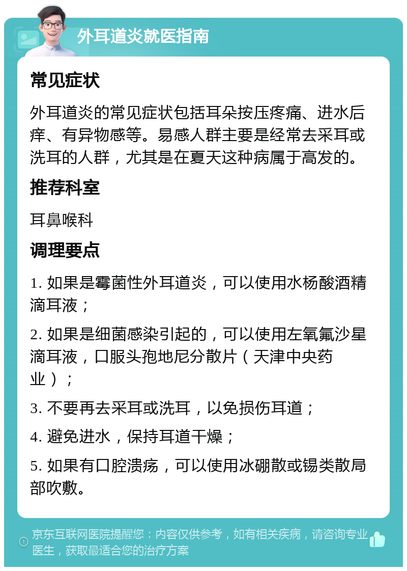 外耳道炎就医指南 常见症状 外耳道炎的常见症状包括耳朵按压疼痛、进水后痒、有异物感等。易感人群主要是经常去采耳或洗耳的人群，尤其是在夏天这种病属于高发的。 推荐科室 耳鼻喉科 调理要点 1. 如果是霉菌性外耳道炎，可以使用水杨酸酒精滴耳液； 2. 如果是细菌感染引起的，可以使用左氧氟沙星滴耳液，口服头孢地尼分散片（天津中央药业）； 3. 不要再去采耳或洗耳，以免损伤耳道； 4. 避免进水，保持耳道干燥； 5. 如果有口腔溃疡，可以使用冰硼散或锡类散局部吹敷。