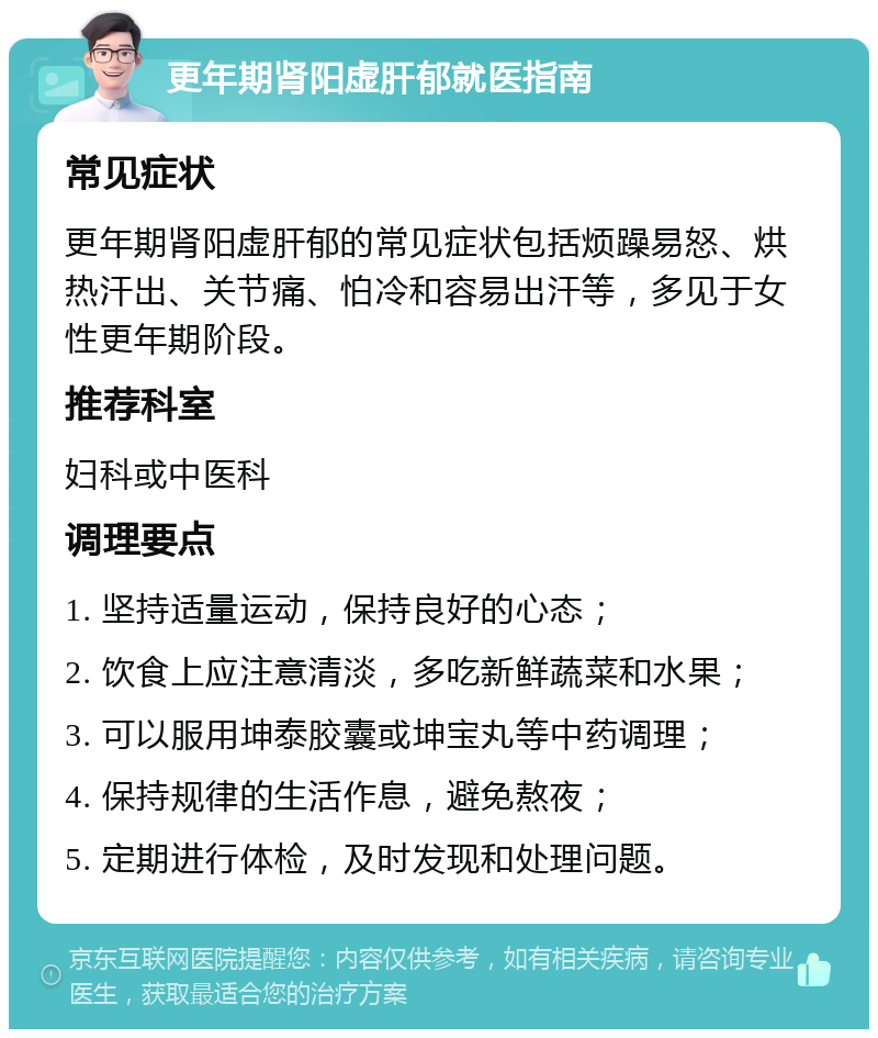 更年期肾阳虚肝郁就医指南 常见症状 更年期肾阳虚肝郁的常见症状包括烦躁易怒、烘热汗出、关节痛、怕冷和容易出汗等，多见于女性更年期阶段。 推荐科室 妇科或中医科 调理要点 1. 坚持适量运动，保持良好的心态； 2. 饮食上应注意清淡，多吃新鲜蔬菜和水果； 3. 可以服用坤泰胶囊或坤宝丸等中药调理； 4. 保持规律的生活作息，避免熬夜； 5. 定期进行体检，及时发现和处理问题。