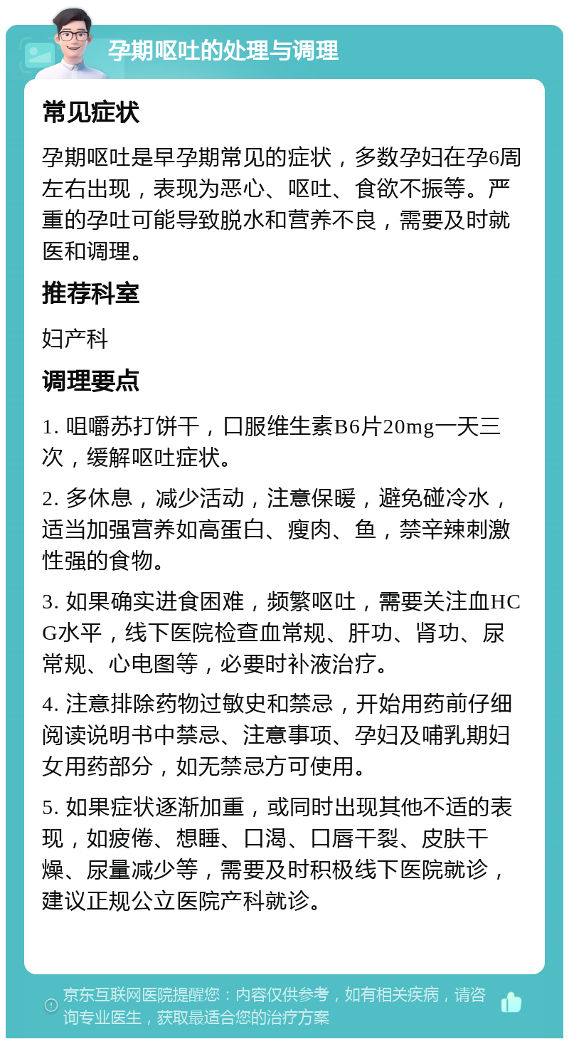 孕期呕吐的处理与调理 常见症状 孕期呕吐是早孕期常见的症状，多数孕妇在孕6周左右出现，表现为恶心、呕吐、食欲不振等。严重的孕吐可能导致脱水和营养不良，需要及时就医和调理。 推荐科室 妇产科 调理要点 1. 咀嚼苏打饼干，口服维生素B6片20mg一天三次，缓解呕吐症状。 2. 多休息，减少活动，注意保暖，避免碰冷水，适当加强营养如高蛋白、瘦肉、鱼，禁辛辣刺激性强的食物。 3. 如果确实进食困难，频繁呕吐，需要关注血HCG水平，线下医院检查血常规、肝功、肾功、尿常规、心电图等，必要时补液治疗。 4. 注意排除药物过敏史和禁忌，开始用药前仔细阅读说明书中禁忌、注意事项、孕妇及哺乳期妇女用药部分，如无禁忌方可使用。 5. 如果症状逐渐加重，或同时出现其他不适的表现，如疲倦、想睡、口渴、口唇干裂、皮肤干燥、尿量减少等，需要及时积极线下医院就诊，建议正规公立医院产科就诊。