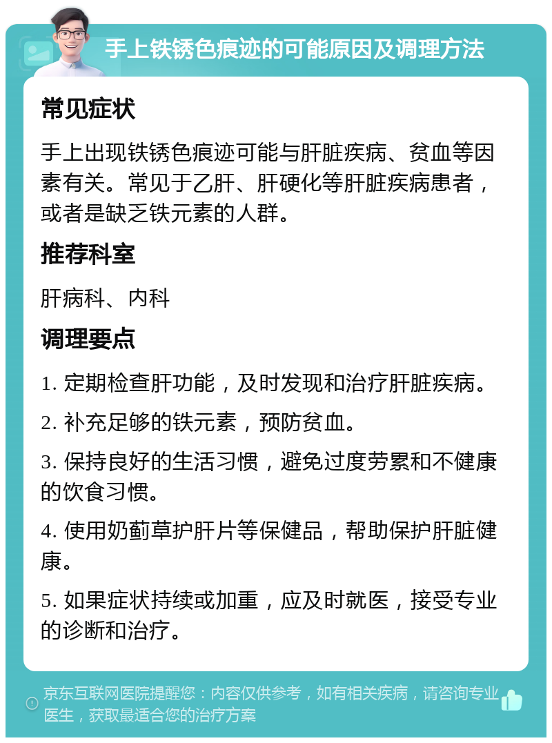 手上铁锈色痕迹的可能原因及调理方法 常见症状 手上出现铁锈色痕迹可能与肝脏疾病、贫血等因素有关。常见于乙肝、肝硬化等肝脏疾病患者，或者是缺乏铁元素的人群。 推荐科室 肝病科、内科 调理要点 1. 定期检查肝功能，及时发现和治疗肝脏疾病。 2. 补充足够的铁元素，预防贫血。 3. 保持良好的生活习惯，避免过度劳累和不健康的饮食习惯。 4. 使用奶蓟草护肝片等保健品，帮助保护肝脏健康。 5. 如果症状持续或加重，应及时就医，接受专业的诊断和治疗。