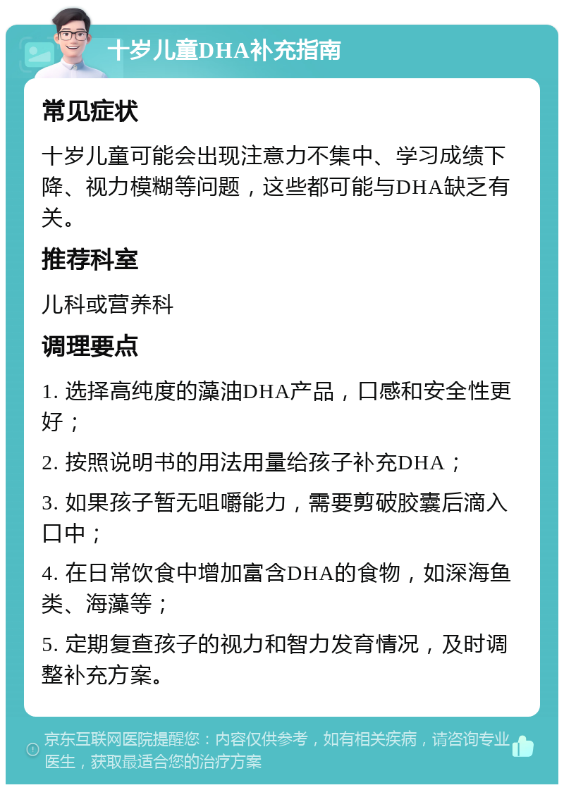 十岁儿童DHA补充指南 常见症状 十岁儿童可能会出现注意力不集中、学习成绩下降、视力模糊等问题，这些都可能与DHA缺乏有关。 推荐科室 儿科或营养科 调理要点 1. 选择高纯度的藻油DHA产品，口感和安全性更好； 2. 按照说明书的用法用量给孩子补充DHA； 3. 如果孩子暂无咀嚼能力，需要剪破胶囊后滴入口中； 4. 在日常饮食中增加富含DHA的食物，如深海鱼类、海藻等； 5. 定期复查孩子的视力和智力发育情况，及时调整补充方案。