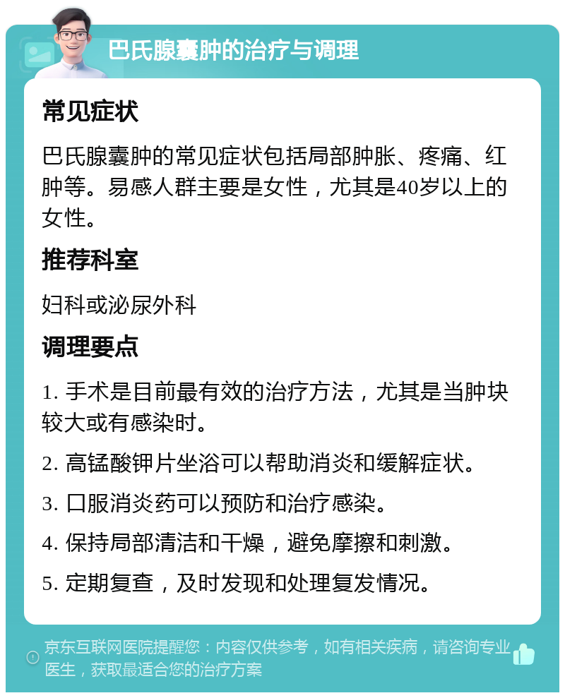 巴氏腺囊肿的治疗与调理 常见症状 巴氏腺囊肿的常见症状包括局部肿胀、疼痛、红肿等。易感人群主要是女性，尤其是40岁以上的女性。 推荐科室 妇科或泌尿外科 调理要点 1. 手术是目前最有效的治疗方法，尤其是当肿块较大或有感染时。 2. 高锰酸钾片坐浴可以帮助消炎和缓解症状。 3. 口服消炎药可以预防和治疗感染。 4. 保持局部清洁和干燥，避免摩擦和刺激。 5. 定期复查，及时发现和处理复发情况。