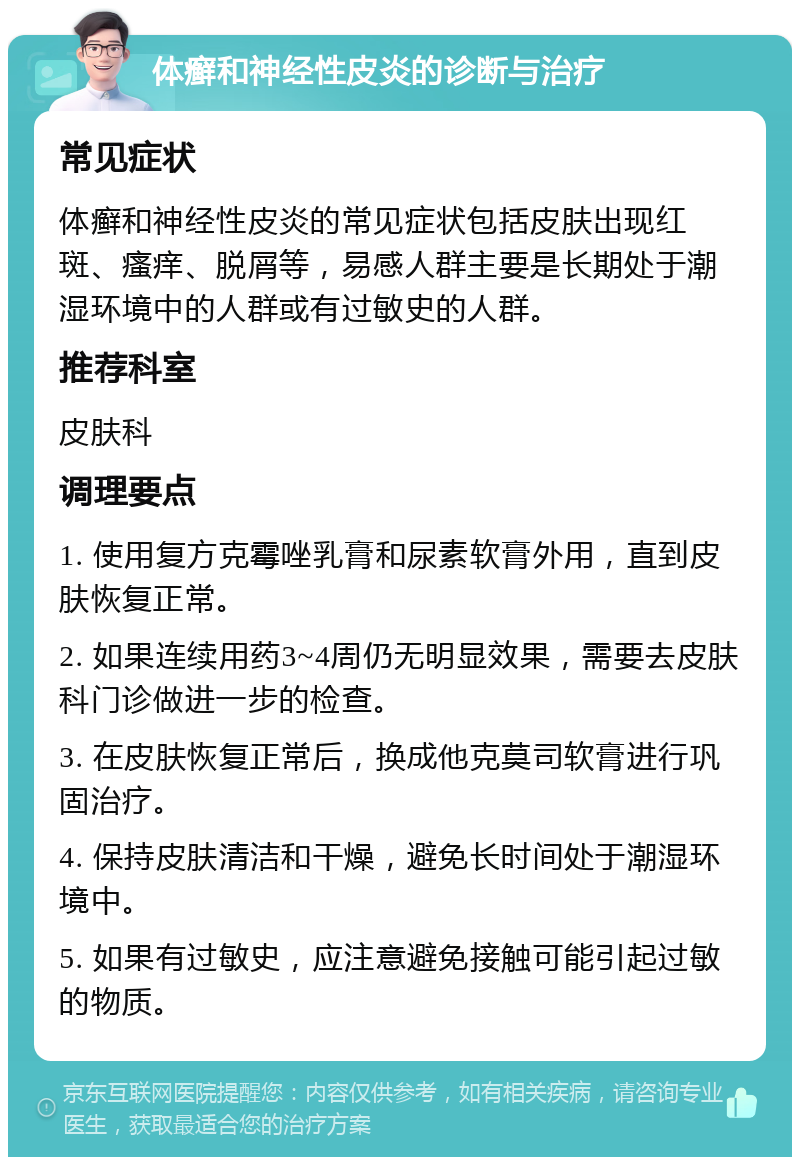 体癣和神经性皮炎的诊断与治疗 常见症状 体癣和神经性皮炎的常见症状包括皮肤出现红斑、瘙痒、脱屑等，易感人群主要是长期处于潮湿环境中的人群或有过敏史的人群。 推荐科室 皮肤科 调理要点 1. 使用复方克霉唑乳膏和尿素软膏外用，直到皮肤恢复正常。 2. 如果连续用药3~4周仍无明显效果，需要去皮肤科门诊做进一步的检查。 3. 在皮肤恢复正常后，换成他克莫司软膏进行巩固治疗。 4. 保持皮肤清洁和干燥，避免长时间处于潮湿环境中。 5. 如果有过敏史，应注意避免接触可能引起过敏的物质。