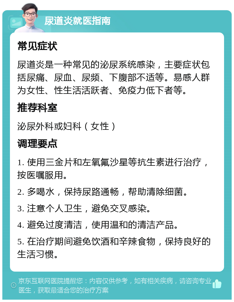 尿道炎就医指南 常见症状 尿道炎是一种常见的泌尿系统感染，主要症状包括尿痛、尿血、尿频、下腹部不适等。易感人群为女性、性生活活跃者、免疫力低下者等。 推荐科室 泌尿外科或妇科（女性） 调理要点 1. 使用三金片和左氧氟沙星等抗生素进行治疗，按医嘱服用。 2. 多喝水，保持尿路通畅，帮助清除细菌。 3. 注意个人卫生，避免交叉感染。 4. 避免过度清洁，使用温和的清洁产品。 5. 在治疗期间避免饮酒和辛辣食物，保持良好的生活习惯。