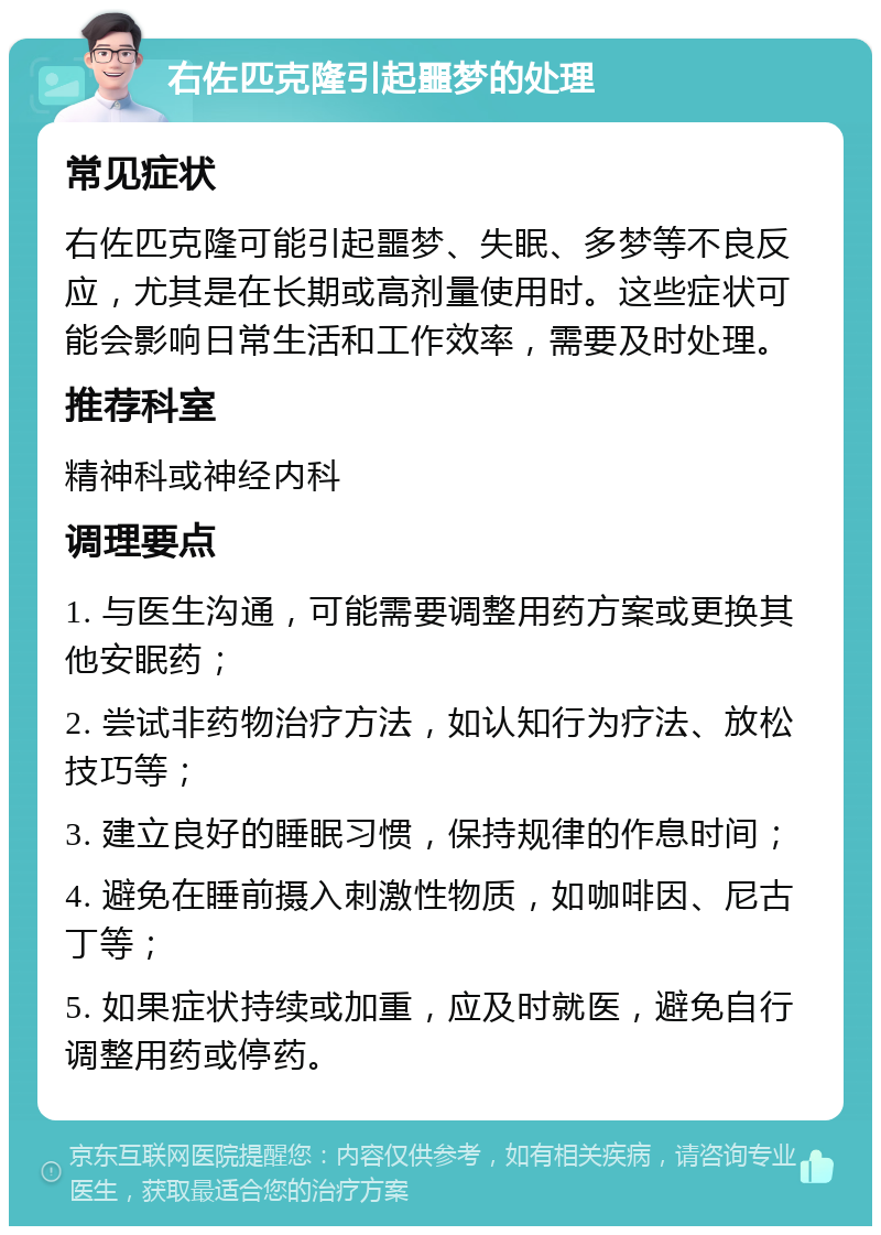 右佐匹克隆引起噩梦的处理 常见症状 右佐匹克隆可能引起噩梦、失眠、多梦等不良反应，尤其是在长期或高剂量使用时。这些症状可能会影响日常生活和工作效率，需要及时处理。 推荐科室 精神科或神经内科 调理要点 1. 与医生沟通，可能需要调整用药方案或更换其他安眠药； 2. 尝试非药物治疗方法，如认知行为疗法、放松技巧等； 3. 建立良好的睡眠习惯，保持规律的作息时间； 4. 避免在睡前摄入刺激性物质，如咖啡因、尼古丁等； 5. 如果症状持续或加重，应及时就医，避免自行调整用药或停药。