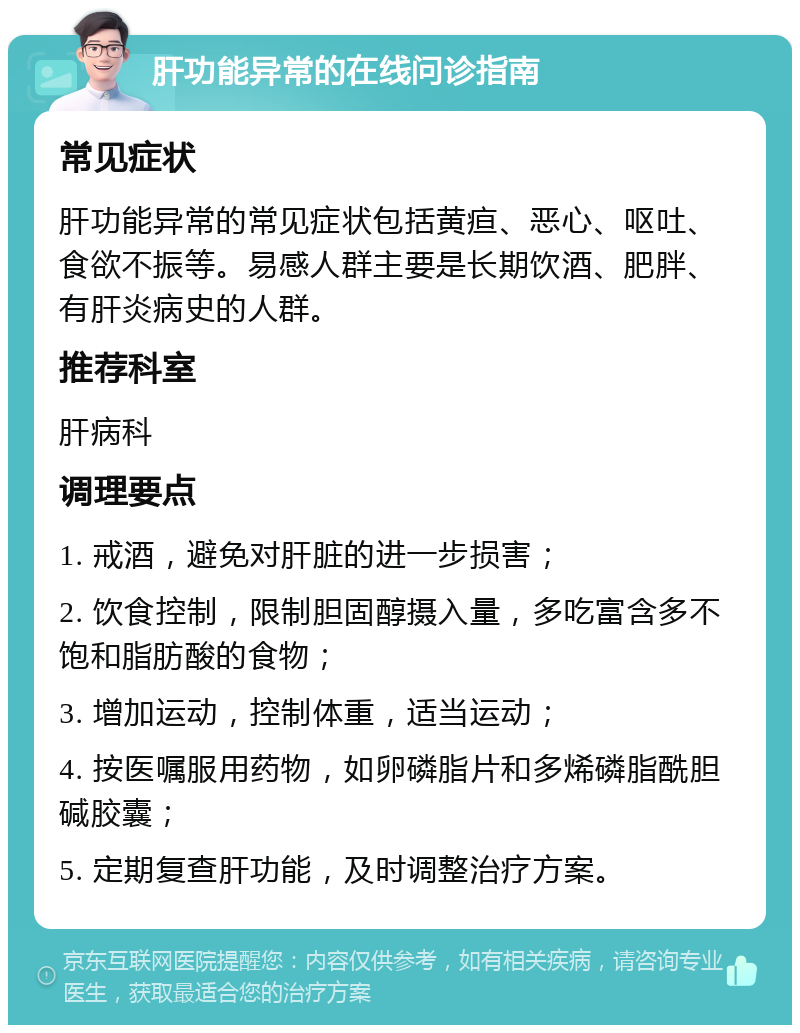 肝功能异常的在线问诊指南 常见症状 肝功能异常的常见症状包括黄疸、恶心、呕吐、食欲不振等。易感人群主要是长期饮酒、肥胖、有肝炎病史的人群。 推荐科室 肝病科 调理要点 1. 戒酒，避免对肝脏的进一步损害； 2. 饮食控制，限制胆固醇摄入量，多吃富含多不饱和脂肪酸的食物； 3. 增加运动，控制体重，适当运动； 4. 按医嘱服用药物，如卵磷脂片和多烯磷脂酰胆碱胶囊； 5. 定期复查肝功能，及时调整治疗方案。