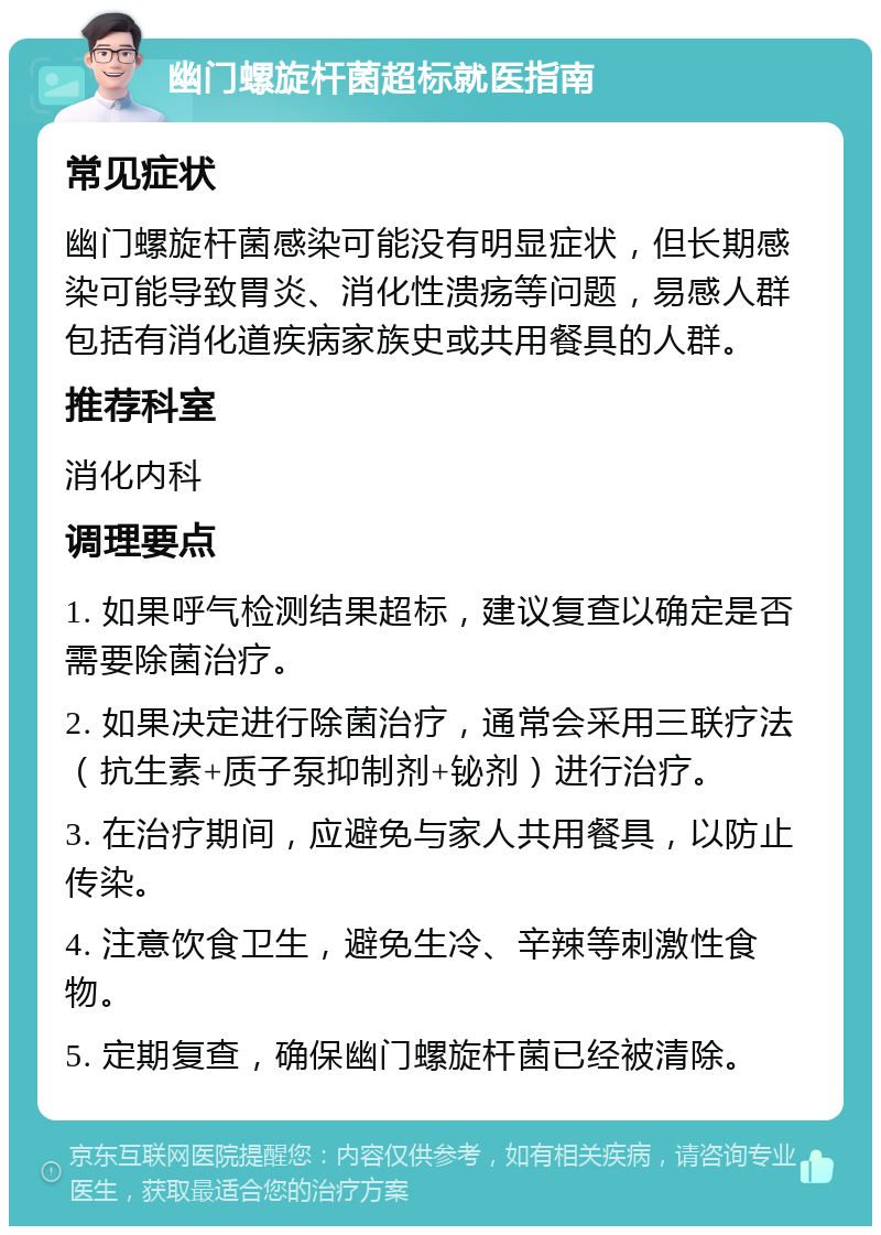 幽门螺旋杆菌超标就医指南 常见症状 幽门螺旋杆菌感染可能没有明显症状，但长期感染可能导致胃炎、消化性溃疡等问题，易感人群包括有消化道疾病家族史或共用餐具的人群。 推荐科室 消化内科 调理要点 1. 如果呼气检测结果超标，建议复查以确定是否需要除菌治疗。 2. 如果决定进行除菌治疗，通常会采用三联疗法（抗生素+质子泵抑制剂+铋剂）进行治疗。 3. 在治疗期间，应避免与家人共用餐具，以防止传染。 4. 注意饮食卫生，避免生冷、辛辣等刺激性食物。 5. 定期复查，确保幽门螺旋杆菌已经被清除。