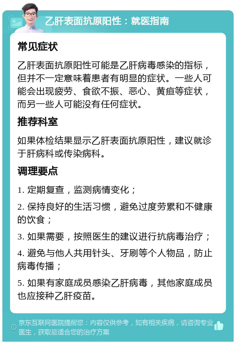 乙肝表面抗原阳性：就医指南 常见症状 乙肝表面抗原阳性可能是乙肝病毒感染的指标，但并不一定意味着患者有明显的症状。一些人可能会出现疲劳、食欲不振、恶心、黄疸等症状，而另一些人可能没有任何症状。 推荐科室 如果体检结果显示乙肝表面抗原阳性，建议就诊于肝病科或传染病科。 调理要点 1. 定期复查，监测病情变化； 2. 保持良好的生活习惯，避免过度劳累和不健康的饮食； 3. 如果需要，按照医生的建议进行抗病毒治疗； 4. 避免与他人共用针头、牙刷等个人物品，防止病毒传播； 5. 如果有家庭成员感染乙肝病毒，其他家庭成员也应接种乙肝疫苗。