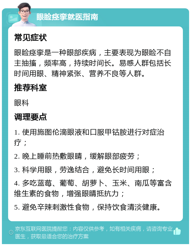 眼睑痉挛就医指南 常见症状 眼睑痉挛是一种眼部疾病，主要表现为眼睑不自主抽搐，频率高，持续时间长。易感人群包括长时间用眼、精神紧张、营养不良等人群。 推荐科室 眼科 调理要点 1. 使用施图伦滴眼液和口服甲钴胺进行对症治疗； 2. 晚上睡前热敷眼睛，缓解眼部疲劳； 3. 科学用眼，劳逸结合，避免长时间用眼； 4. 多吃蓝莓、葡萄、胡萝卜、玉米、南瓜等富含维生素的食物，增强眼睛抵抗力； 5. 避免辛辣刺激性食物，保持饮食清淡健康。