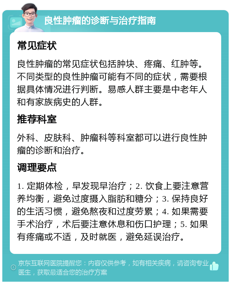 良性肿瘤的诊断与治疗指南 常见症状 良性肿瘤的常见症状包括肿块、疼痛、红肿等。不同类型的良性肿瘤可能有不同的症状，需要根据具体情况进行判断。易感人群主要是中老年人和有家族病史的人群。 推荐科室 外科、皮肤科、肿瘤科等科室都可以进行良性肿瘤的诊断和治疗。 调理要点 1. 定期体检，早发现早治疗；2. 饮食上要注意营养均衡，避免过度摄入脂肪和糖分；3. 保持良好的生活习惯，避免熬夜和过度劳累；4. 如果需要手术治疗，术后要注意休息和伤口护理；5. 如果有疼痛或不适，及时就医，避免延误治疗。