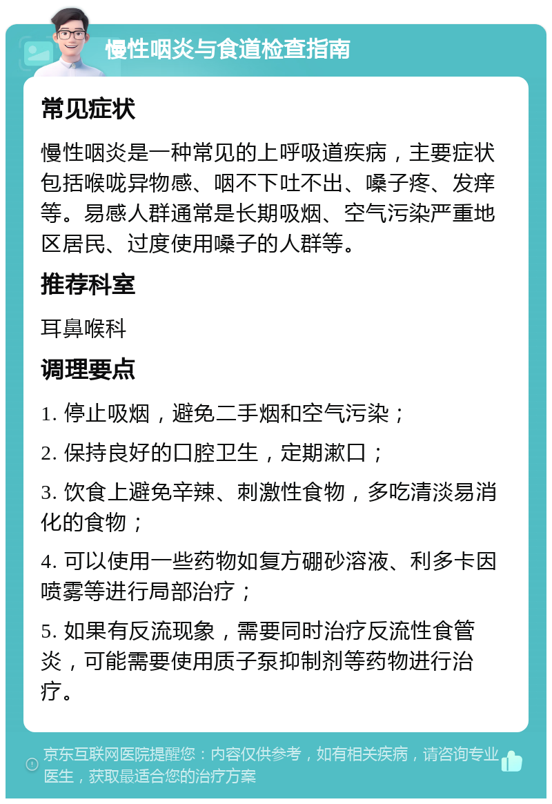 慢性咽炎与食道检查指南 常见症状 慢性咽炎是一种常见的上呼吸道疾病，主要症状包括喉咙异物感、咽不下吐不出、嗓子疼、发痒等。易感人群通常是长期吸烟、空气污染严重地区居民、过度使用嗓子的人群等。 推荐科室 耳鼻喉科 调理要点 1. 停止吸烟，避免二手烟和空气污染； 2. 保持良好的口腔卫生，定期漱口； 3. 饮食上避免辛辣、刺激性食物，多吃清淡易消化的食物； 4. 可以使用一些药物如复方硼砂溶液、利多卡因喷雾等进行局部治疗； 5. 如果有反流现象，需要同时治疗反流性食管炎，可能需要使用质子泵抑制剂等药物进行治疗。