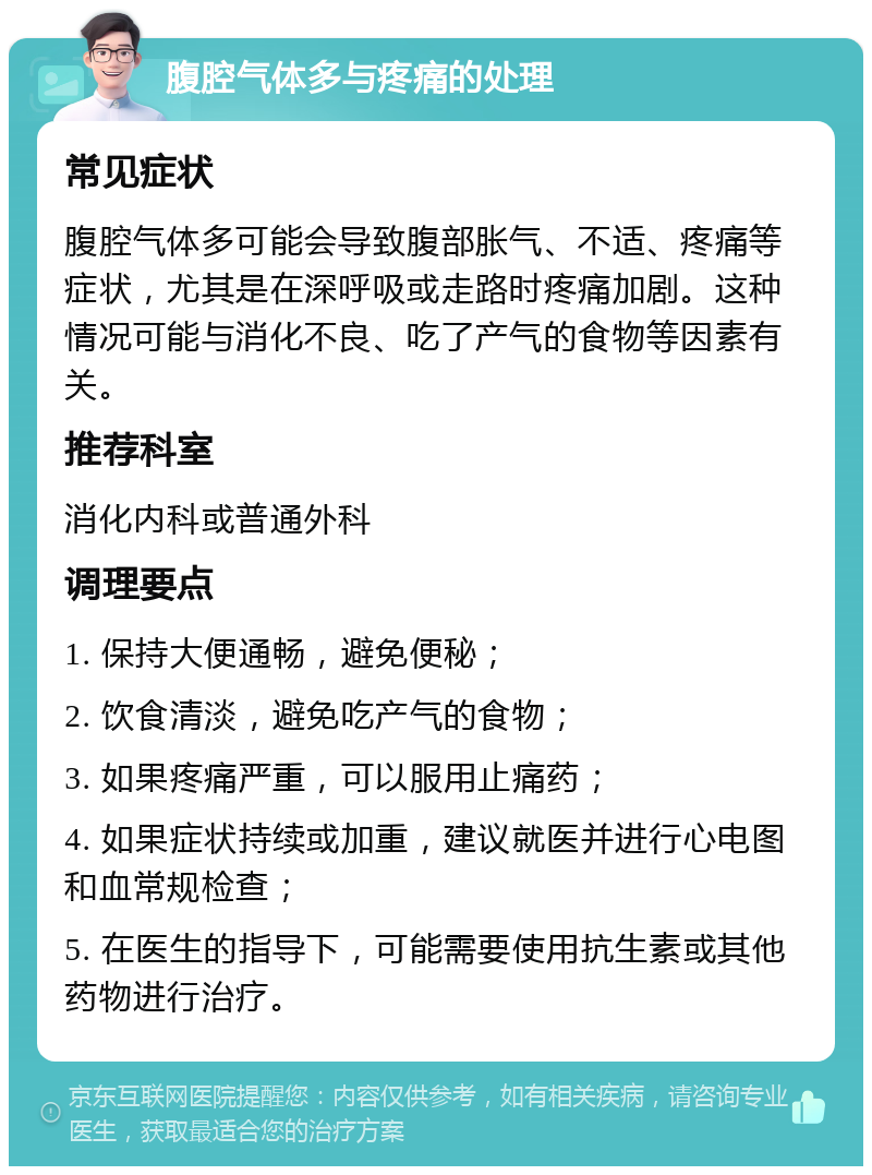 腹腔气体多与疼痛的处理 常见症状 腹腔气体多可能会导致腹部胀气、不适、疼痛等症状，尤其是在深呼吸或走路时疼痛加剧。这种情况可能与消化不良、吃了产气的食物等因素有关。 推荐科室 消化内科或普通外科 调理要点 1. 保持大便通畅，避免便秘； 2. 饮食清淡，避免吃产气的食物； 3. 如果疼痛严重，可以服用止痛药； 4. 如果症状持续或加重，建议就医并进行心电图和血常规检查； 5. 在医生的指导下，可能需要使用抗生素或其他药物进行治疗。