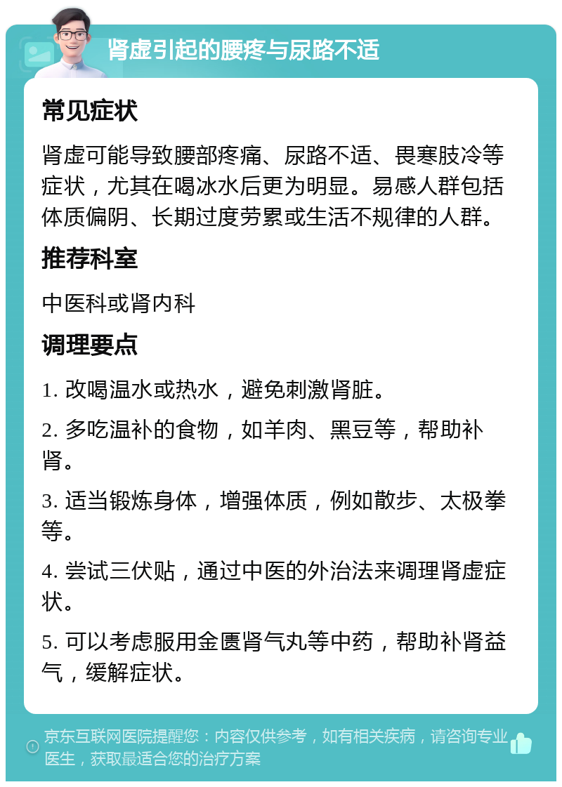 肾虚引起的腰疼与尿路不适 常见症状 肾虚可能导致腰部疼痛、尿路不适、畏寒肢冷等症状，尤其在喝冰水后更为明显。易感人群包括体质偏阴、长期过度劳累或生活不规律的人群。 推荐科室 中医科或肾内科 调理要点 1. 改喝温水或热水，避免刺激肾脏。 2. 多吃温补的食物，如羊肉、黑豆等，帮助补肾。 3. 适当锻炼身体，增强体质，例如散步、太极拳等。 4. 尝试三伏贴，通过中医的外治法来调理肾虚症状。 5. 可以考虑服用金匮肾气丸等中药，帮助补肾益气，缓解症状。