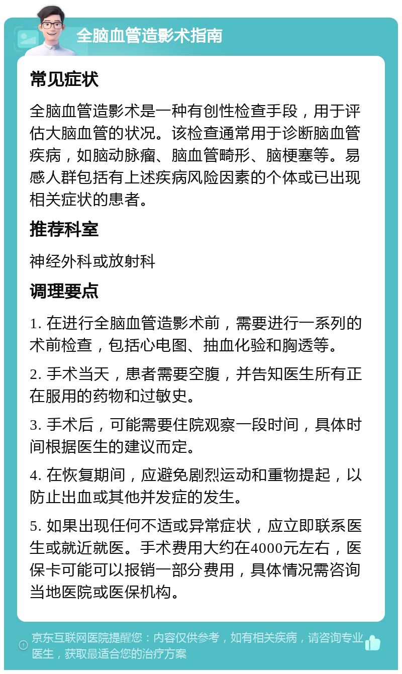 全脑血管造影术指南 常见症状 全脑血管造影术是一种有创性检查手段，用于评估大脑血管的状况。该检查通常用于诊断脑血管疾病，如脑动脉瘤、脑血管畸形、脑梗塞等。易感人群包括有上述疾病风险因素的个体或已出现相关症状的患者。 推荐科室 神经外科或放射科 调理要点 1. 在进行全脑血管造影术前，需要进行一系列的术前检查，包括心电图、抽血化验和胸透等。 2. 手术当天，患者需要空腹，并告知医生所有正在服用的药物和过敏史。 3. 手术后，可能需要住院观察一段时间，具体时间根据医生的建议而定。 4. 在恢复期间，应避免剧烈运动和重物提起，以防止出血或其他并发症的发生。 5. 如果出现任何不适或异常症状，应立即联系医生或就近就医。手术费用大约在4000元左右，医保卡可能可以报销一部分费用，具体情况需咨询当地医院或医保机构。