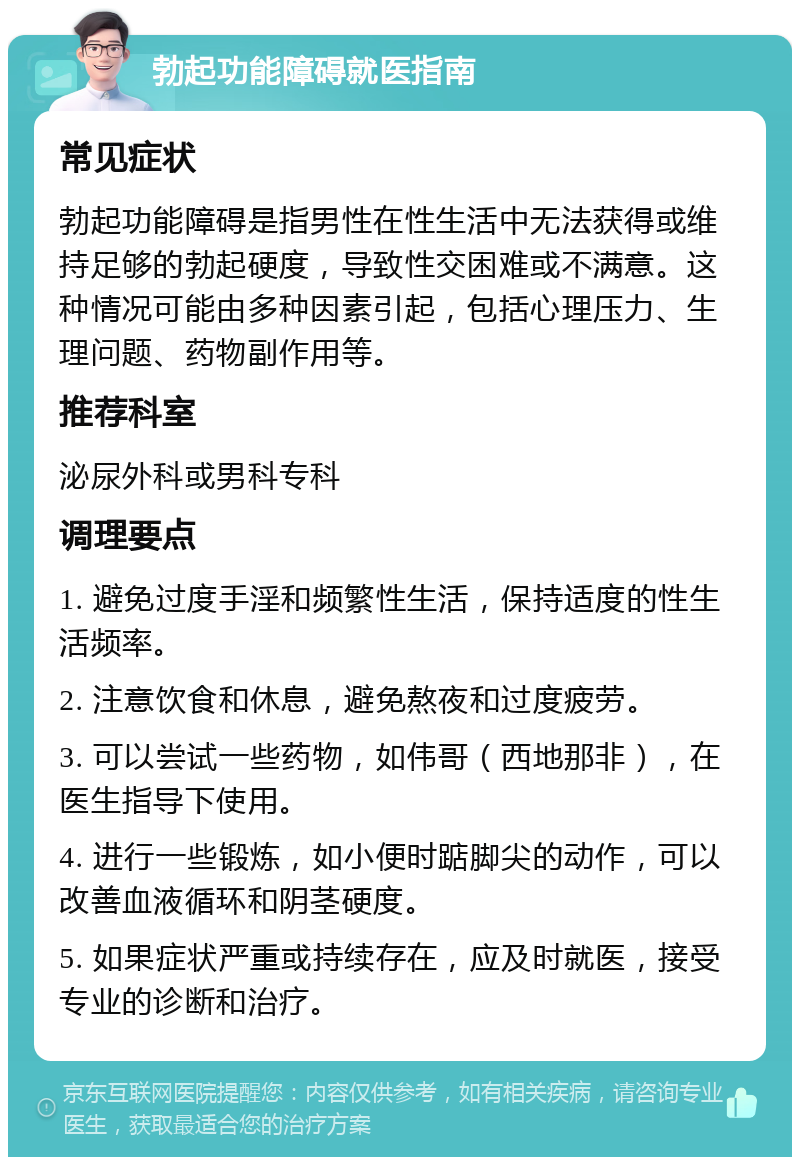 勃起功能障碍就医指南 常见症状 勃起功能障碍是指男性在性生活中无法获得或维持足够的勃起硬度，导致性交困难或不满意。这种情况可能由多种因素引起，包括心理压力、生理问题、药物副作用等。 推荐科室 泌尿外科或男科专科 调理要点 1. 避免过度手淫和频繁性生活，保持适度的性生活频率。 2. 注意饮食和休息，避免熬夜和过度疲劳。 3. 可以尝试一些药物，如伟哥（西地那非），在医生指导下使用。 4. 进行一些锻炼，如小便时踮脚尖的动作，可以改善血液循环和阴茎硬度。 5. 如果症状严重或持续存在，应及时就医，接受专业的诊断和治疗。