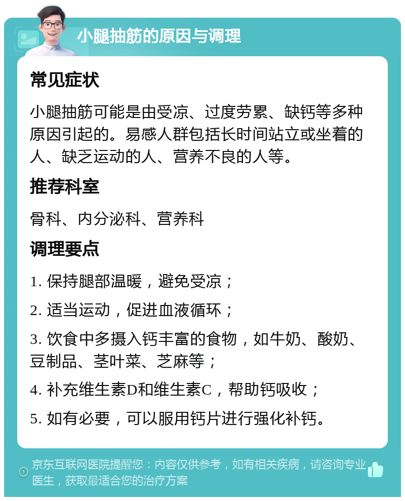 小腿抽筋的原因与调理 常见症状 小腿抽筋可能是由受凉、过度劳累、缺钙等多种原因引起的。易感人群包括长时间站立或坐着的人、缺乏运动的人、营养不良的人等。 推荐科室 骨科、内分泌科、营养科 调理要点 1. 保持腿部温暖，避免受凉； 2. 适当运动，促进血液循环； 3. 饮食中多摄入钙丰富的食物，如牛奶、酸奶、豆制品、茎叶菜、芝麻等； 4. 补充维生素D和维生素C，帮助钙吸收； 5. 如有必要，可以服用钙片进行强化补钙。