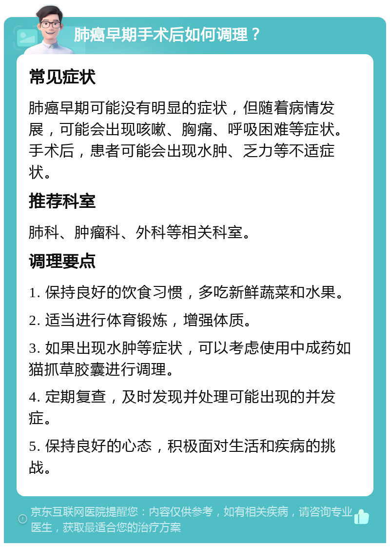 肺癌早期手术后如何调理？ 常见症状 肺癌早期可能没有明显的症状，但随着病情发展，可能会出现咳嗽、胸痛、呼吸困难等症状。手术后，患者可能会出现水肿、乏力等不适症状。 推荐科室 肺科、肿瘤科、外科等相关科室。 调理要点 1. 保持良好的饮食习惯，多吃新鲜蔬菜和水果。 2. 适当进行体育锻炼，增强体质。 3. 如果出现水肿等症状，可以考虑使用中成药如猫抓草胶囊进行调理。 4. 定期复查，及时发现并处理可能出现的并发症。 5. 保持良好的心态，积极面对生活和疾病的挑战。