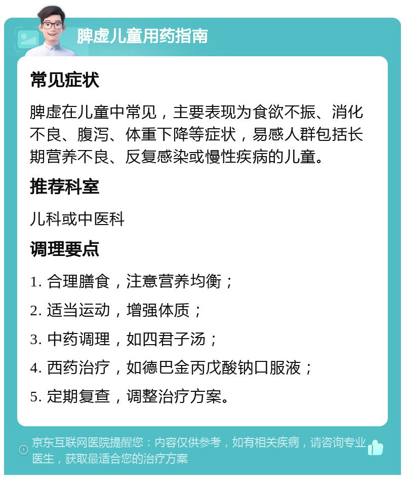 脾虚儿童用药指南 常见症状 脾虚在儿童中常见，主要表现为食欲不振、消化不良、腹泻、体重下降等症状，易感人群包括长期营养不良、反复感染或慢性疾病的儿童。 推荐科室 儿科或中医科 调理要点 1. 合理膳食，注意营养均衡； 2. 适当运动，增强体质； 3. 中药调理，如四君子汤； 4. 西药治疗，如德巴金丙戊酸钠口服液； 5. 定期复查，调整治疗方案。