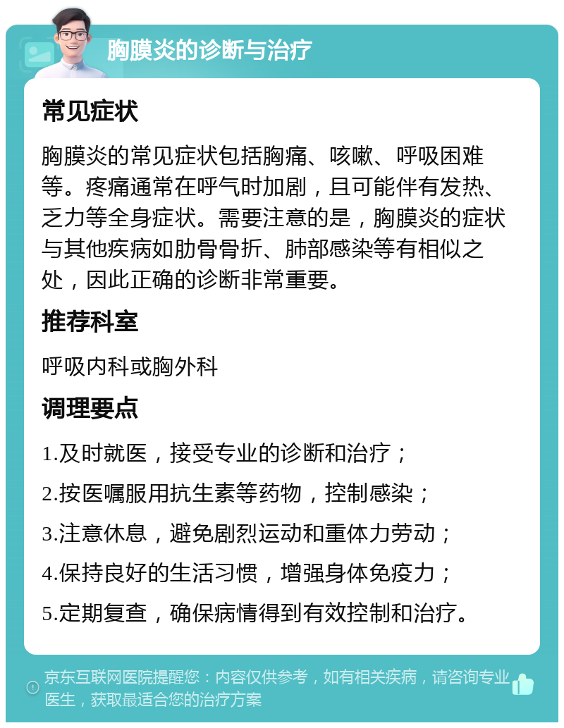 胸膜炎的诊断与治疗 常见症状 胸膜炎的常见症状包括胸痛、咳嗽、呼吸困难等。疼痛通常在呼气时加剧，且可能伴有发热、乏力等全身症状。需要注意的是，胸膜炎的症状与其他疾病如肋骨骨折、肺部感染等有相似之处，因此正确的诊断非常重要。 推荐科室 呼吸内科或胸外科 调理要点 1.及时就医，接受专业的诊断和治疗； 2.按医嘱服用抗生素等药物，控制感染； 3.注意休息，避免剧烈运动和重体力劳动； 4.保持良好的生活习惯，增强身体免疫力； 5.定期复查，确保病情得到有效控制和治疗。