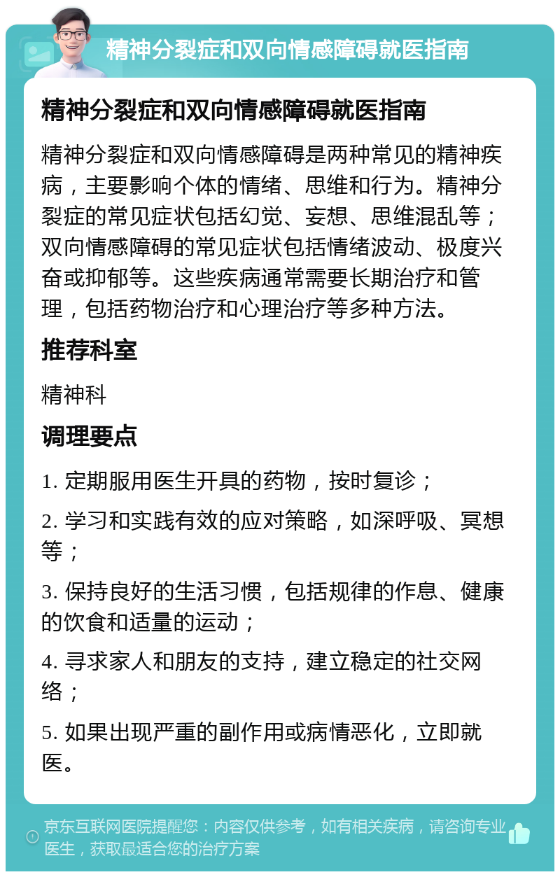 精神分裂症和双向情感障碍就医指南 精神分裂症和双向情感障碍就医指南 精神分裂症和双向情感障碍是两种常见的精神疾病，主要影响个体的情绪、思维和行为。精神分裂症的常见症状包括幻觉、妄想、思维混乱等；双向情感障碍的常见症状包括情绪波动、极度兴奋或抑郁等。这些疾病通常需要长期治疗和管理，包括药物治疗和心理治疗等多种方法。 推荐科室 精神科 调理要点 1. 定期服用医生开具的药物，按时复诊； 2. 学习和实践有效的应对策略，如深呼吸、冥想等； 3. 保持良好的生活习惯，包括规律的作息、健康的饮食和适量的运动； 4. 寻求家人和朋友的支持，建立稳定的社交网络； 5. 如果出现严重的副作用或病情恶化，立即就医。