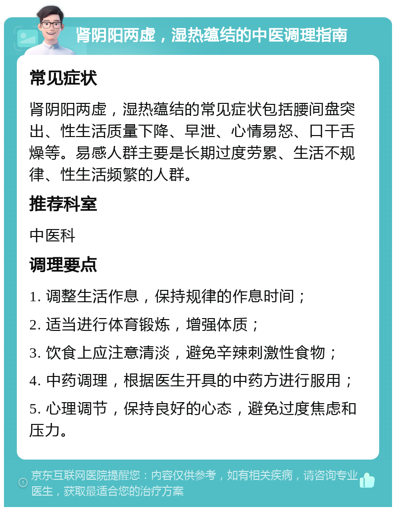 肾阴阳两虚，湿热蕴结的中医调理指南 常见症状 肾阴阳两虚，湿热蕴结的常见症状包括腰间盘突出、性生活质量下降、早泄、心情易怒、口干舌燥等。易感人群主要是长期过度劳累、生活不规律、性生活频繁的人群。 推荐科室 中医科 调理要点 1. 调整生活作息，保持规律的作息时间； 2. 适当进行体育锻炼，增强体质； 3. 饮食上应注意清淡，避免辛辣刺激性食物； 4. 中药调理，根据医生开具的中药方进行服用； 5. 心理调节，保持良好的心态，避免过度焦虑和压力。