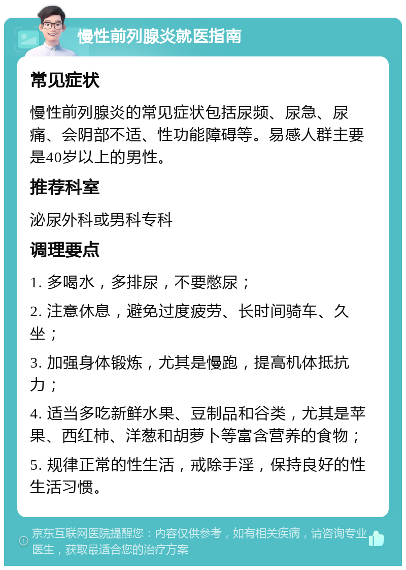 慢性前列腺炎就医指南 常见症状 慢性前列腺炎的常见症状包括尿频、尿急、尿痛、会阴部不适、性功能障碍等。易感人群主要是40岁以上的男性。 推荐科室 泌尿外科或男科专科 调理要点 1. 多喝水，多排尿，不要憋尿； 2. 注意休息，避免过度疲劳、长时间骑车、久坐； 3. 加强身体锻炼，尤其是慢跑，提高机体抵抗力； 4. 适当多吃新鲜水果、豆制品和谷类，尤其是苹果、西红柿、洋葱和胡萝卜等富含营养的食物； 5. 规律正常的性生活，戒除手淫，保持良好的性生活习惯。