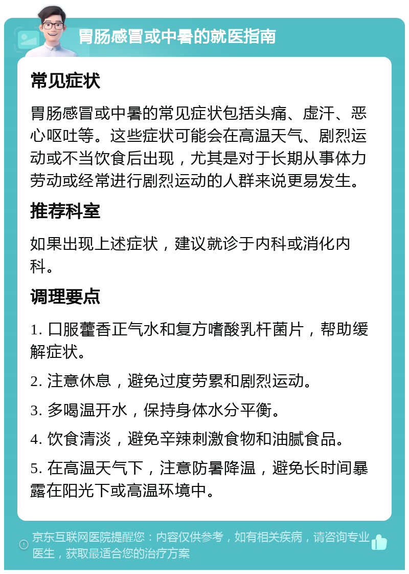 胃肠感冒或中暑的就医指南 常见症状 胃肠感冒或中暑的常见症状包括头痛、虚汗、恶心呕吐等。这些症状可能会在高温天气、剧烈运动或不当饮食后出现，尤其是对于长期从事体力劳动或经常进行剧烈运动的人群来说更易发生。 推荐科室 如果出现上述症状，建议就诊于内科或消化内科。 调理要点 1. 口服藿香正气水和复方嗜酸乳杆菌片，帮助缓解症状。 2. 注意休息，避免过度劳累和剧烈运动。 3. 多喝温开水，保持身体水分平衡。 4. 饮食清淡，避免辛辣刺激食物和油腻食品。 5. 在高温天气下，注意防暑降温，避免长时间暴露在阳光下或高温环境中。