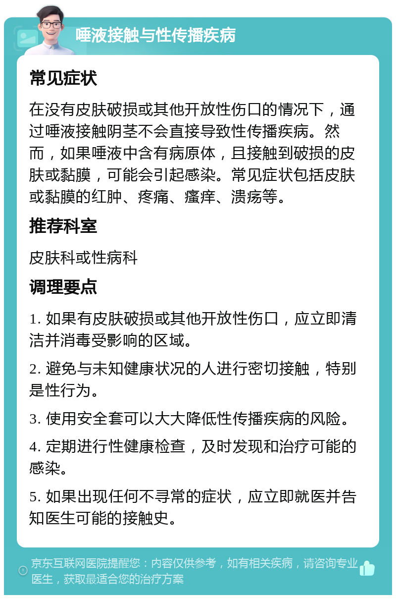 唾液接触与性传播疾病 常见症状 在没有皮肤破损或其他开放性伤口的情况下，通过唾液接触阴茎不会直接导致性传播疾病。然而，如果唾液中含有病原体，且接触到破损的皮肤或黏膜，可能会引起感染。常见症状包括皮肤或黏膜的红肿、疼痛、瘙痒、溃疡等。 推荐科室 皮肤科或性病科 调理要点 1. 如果有皮肤破损或其他开放性伤口，应立即清洁并消毒受影响的区域。 2. 避免与未知健康状况的人进行密切接触，特别是性行为。 3. 使用安全套可以大大降低性传播疾病的风险。 4. 定期进行性健康检查，及时发现和治疗可能的感染。 5. 如果出现任何不寻常的症状，应立即就医并告知医生可能的接触史。