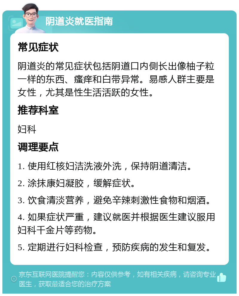 阴道炎就医指南 常见症状 阴道炎的常见症状包括阴道口内侧长出像柚子粒一样的东西、瘙痒和白带异常。易感人群主要是女性，尤其是性生活活跃的女性。 推荐科室 妇科 调理要点 1. 使用红核妇洁洗液外洗，保持阴道清洁。 2. 涂抹康妇凝胶，缓解症状。 3. 饮食清淡营养，避免辛辣刺激性食物和烟酒。 4. 如果症状严重，建议就医并根据医生建议服用妇科千金片等药物。 5. 定期进行妇科检查，预防疾病的发生和复发。