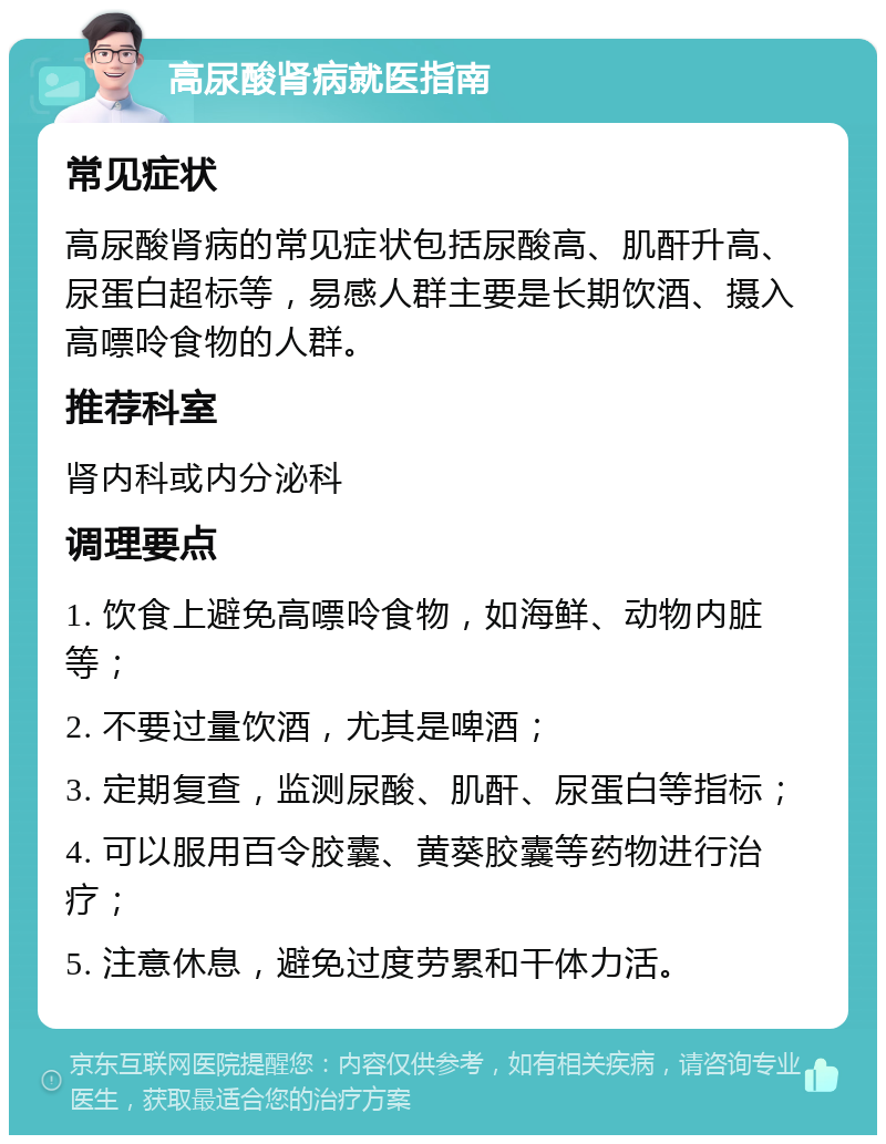 高尿酸肾病就医指南 常见症状 高尿酸肾病的常见症状包括尿酸高、肌酐升高、尿蛋白超标等，易感人群主要是长期饮酒、摄入高嘌呤食物的人群。 推荐科室 肾内科或内分泌科 调理要点 1. 饮食上避免高嘌呤食物，如海鲜、动物内脏等； 2. 不要过量饮酒，尤其是啤酒； 3. 定期复查，监测尿酸、肌酐、尿蛋白等指标； 4. 可以服用百令胶囊、黄葵胶囊等药物进行治疗； 5. 注意休息，避免过度劳累和干体力活。