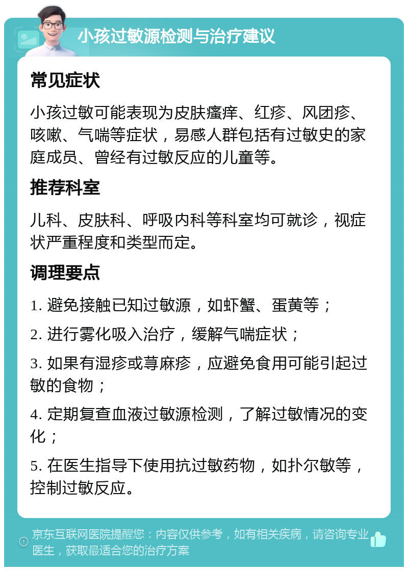 小孩过敏源检测与治疗建议 常见症状 小孩过敏可能表现为皮肤瘙痒、红疹、风团疹、咳嗽、气喘等症状，易感人群包括有过敏史的家庭成员、曾经有过敏反应的儿童等。 推荐科室 儿科、皮肤科、呼吸内科等科室均可就诊，视症状严重程度和类型而定。 调理要点 1. 避免接触已知过敏源，如虾蟹、蛋黄等； 2. 进行雾化吸入治疗，缓解气喘症状； 3. 如果有湿疹或荨麻疹，应避免食用可能引起过敏的食物； 4. 定期复查血液过敏源检测，了解过敏情况的变化； 5. 在医生指导下使用抗过敏药物，如扑尔敏等，控制过敏反应。