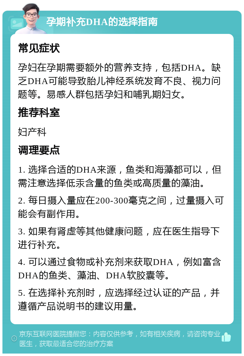 孕期补充DHA的选择指南 常见症状 孕妇在孕期需要额外的营养支持，包括DHA。缺乏DHA可能导致胎儿神经系统发育不良、视力问题等。易感人群包括孕妇和哺乳期妇女。 推荐科室 妇产科 调理要点 1. 选择合适的DHA来源，鱼类和海藻都可以，但需注意选择低汞含量的鱼类或高质量的藻油。 2. 每日摄入量应在200-300毫克之间，过量摄入可能会有副作用。 3. 如果有肾虚等其他健康问题，应在医生指导下进行补充。 4. 可以通过食物或补充剂来获取DHA，例如富含DHA的鱼类、藻油、DHA软胶囊等。 5. 在选择补充剂时，应选择经过认证的产品，并遵循产品说明书的建议用量。