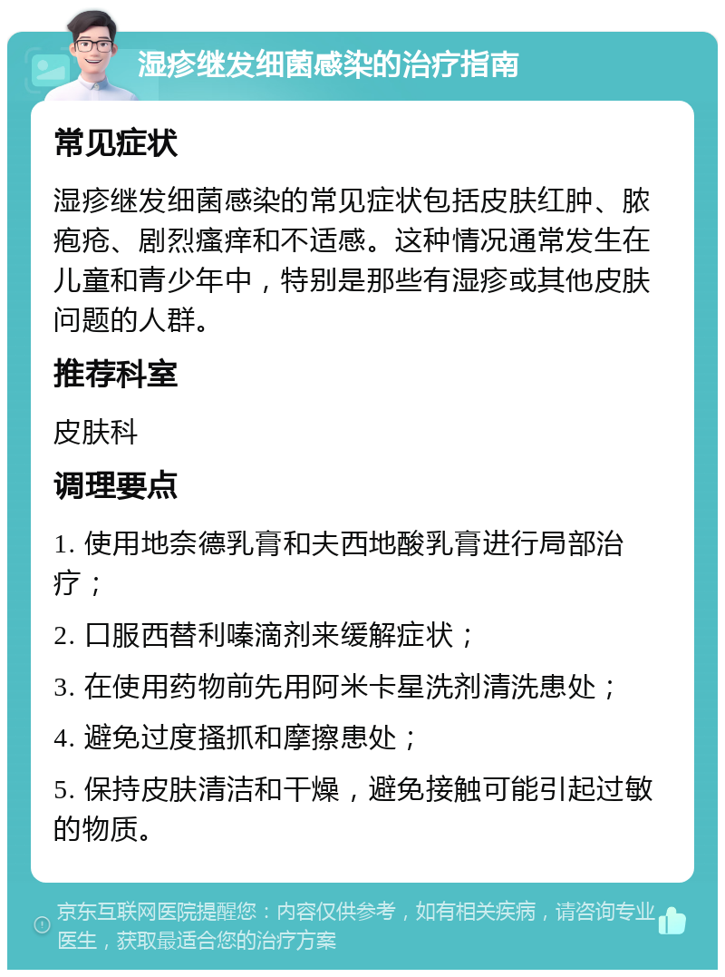 湿疹继发细菌感染的治疗指南 常见症状 湿疹继发细菌感染的常见症状包括皮肤红肿、脓疱疮、剧烈瘙痒和不适感。这种情况通常发生在儿童和青少年中，特别是那些有湿疹或其他皮肤问题的人群。 推荐科室 皮肤科 调理要点 1. 使用地奈德乳膏和夫西地酸乳膏进行局部治疗； 2. 口服西替利嗪滴剂来缓解症状； 3. 在使用药物前先用阿米卡星洗剂清洗患处； 4. 避免过度搔抓和摩擦患处； 5. 保持皮肤清洁和干燥，避免接触可能引起过敏的物质。