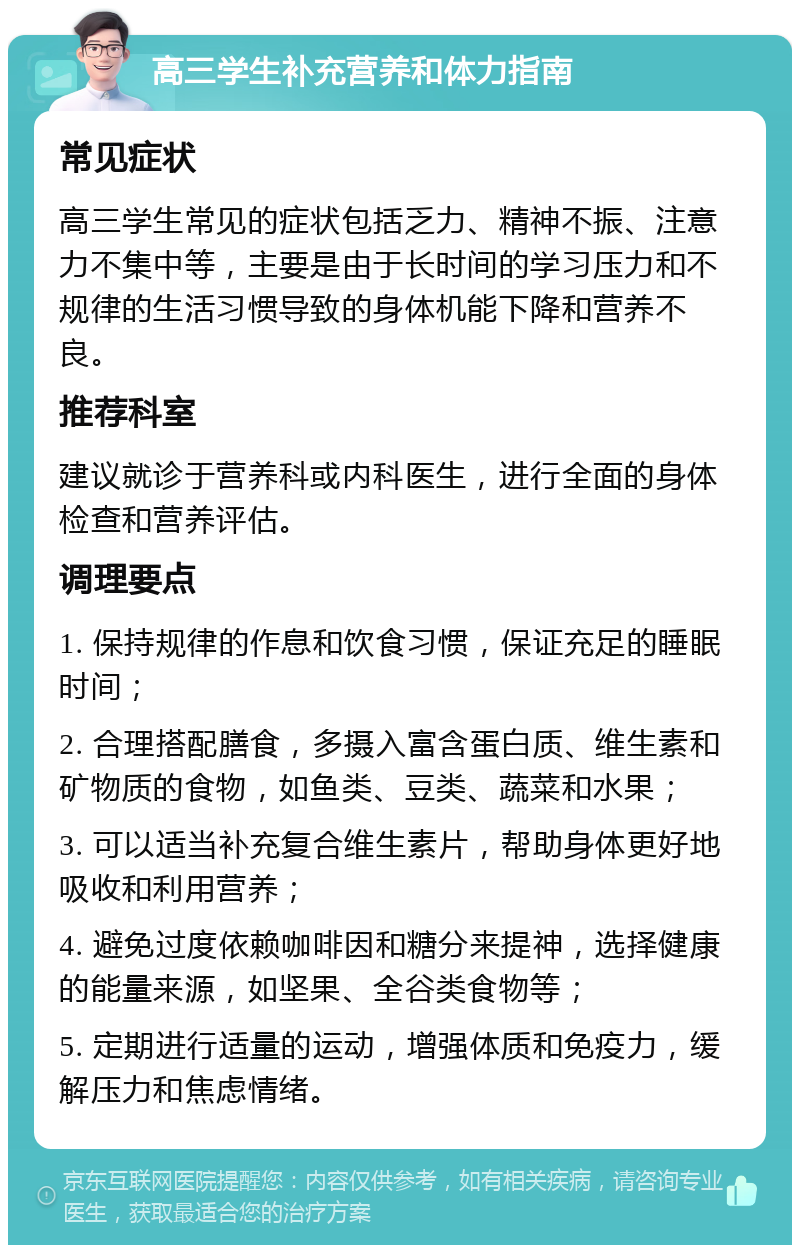 高三学生补充营养和体力指南 常见症状 高三学生常见的症状包括乏力、精神不振、注意力不集中等，主要是由于长时间的学习压力和不规律的生活习惯导致的身体机能下降和营养不良。 推荐科室 建议就诊于营养科或内科医生，进行全面的身体检查和营养评估。 调理要点 1. 保持规律的作息和饮食习惯，保证充足的睡眠时间； 2. 合理搭配膳食，多摄入富含蛋白质、维生素和矿物质的食物，如鱼类、豆类、蔬菜和水果； 3. 可以适当补充复合维生素片，帮助身体更好地吸收和利用营养； 4. 避免过度依赖咖啡因和糖分来提神，选择健康的能量来源，如坚果、全谷类食物等； 5. 定期进行适量的运动，增强体质和免疫力，缓解压力和焦虑情绪。