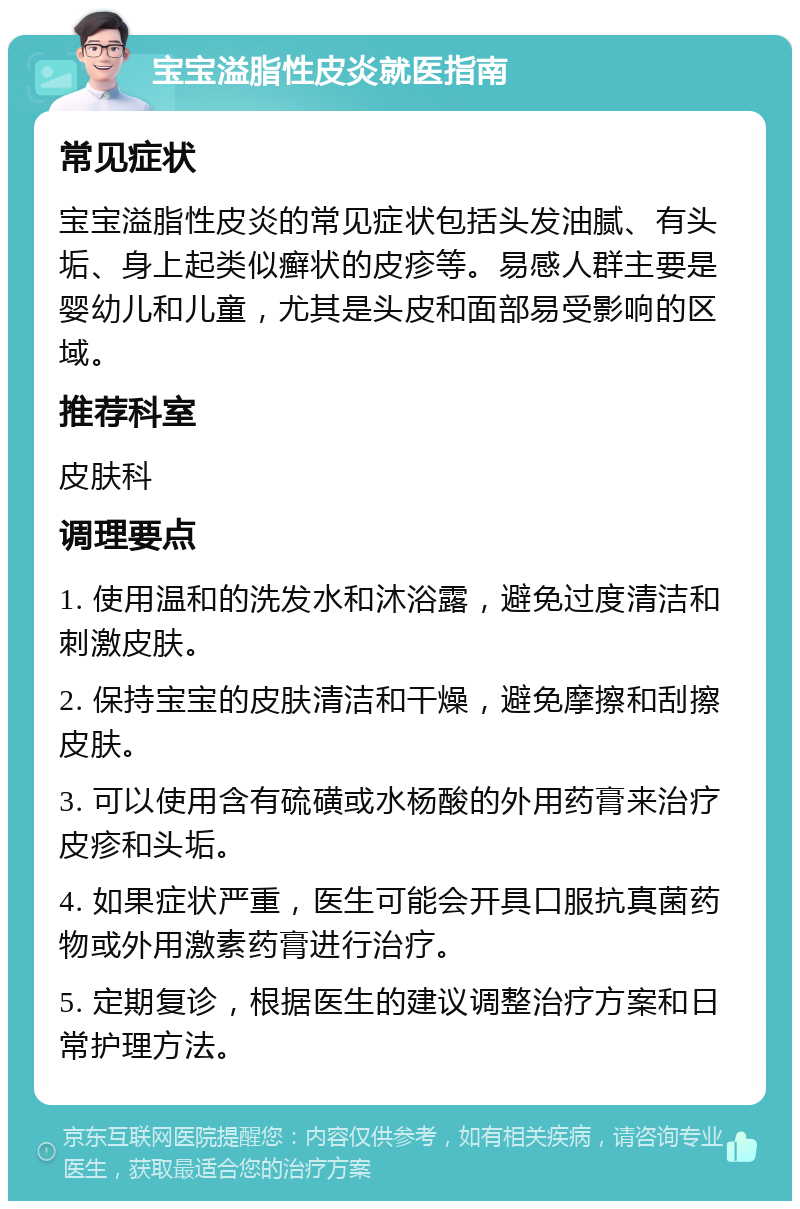 宝宝溢脂性皮炎就医指南 常见症状 宝宝溢脂性皮炎的常见症状包括头发油腻、有头垢、身上起类似癣状的皮疹等。易感人群主要是婴幼儿和儿童，尤其是头皮和面部易受影响的区域。 推荐科室 皮肤科 调理要点 1. 使用温和的洗发水和沐浴露，避免过度清洁和刺激皮肤。 2. 保持宝宝的皮肤清洁和干燥，避免摩擦和刮擦皮肤。 3. 可以使用含有硫磺或水杨酸的外用药膏来治疗皮疹和头垢。 4. 如果症状严重，医生可能会开具口服抗真菌药物或外用激素药膏进行治疗。 5. 定期复诊，根据医生的建议调整治疗方案和日常护理方法。