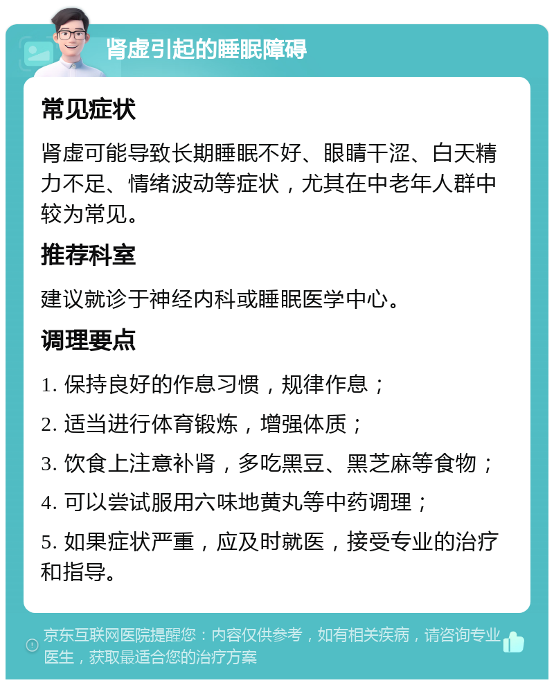 肾虚引起的睡眠障碍 常见症状 肾虚可能导致长期睡眠不好、眼睛干涩、白天精力不足、情绪波动等症状，尤其在中老年人群中较为常见。 推荐科室 建议就诊于神经内科或睡眠医学中心。 调理要点 1. 保持良好的作息习惯，规律作息； 2. 适当进行体育锻炼，增强体质； 3. 饮食上注意补肾，多吃黑豆、黑芝麻等食物； 4. 可以尝试服用六味地黄丸等中药调理； 5. 如果症状严重，应及时就医，接受专业的治疗和指导。