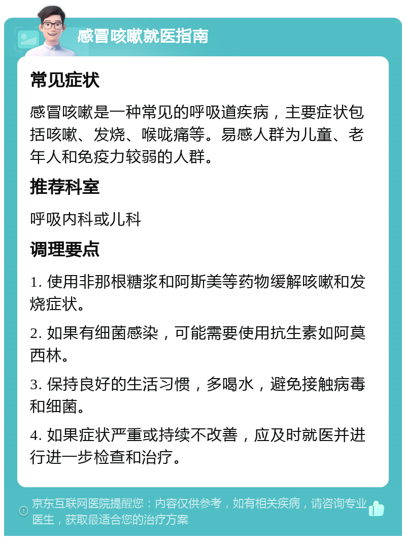 感冒咳嗽就医指南 常见症状 感冒咳嗽是一种常见的呼吸道疾病，主要症状包括咳嗽、发烧、喉咙痛等。易感人群为儿童、老年人和免疫力较弱的人群。 推荐科室 呼吸内科或儿科 调理要点 1. 使用非那根糖浆和阿斯美等药物缓解咳嗽和发烧症状。 2. 如果有细菌感染，可能需要使用抗生素如阿莫西林。 3. 保持良好的生活习惯，多喝水，避免接触病毒和细菌。 4. 如果症状严重或持续不改善，应及时就医并进行进一步检查和治疗。