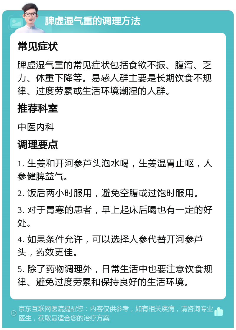 脾虚湿气重的调理方法 常见症状 脾虚湿气重的常见症状包括食欲不振、腹泻、乏力、体重下降等。易感人群主要是长期饮食不规律、过度劳累或生活环境潮湿的人群。 推荐科室 中医内科 调理要点 1. 生姜和开河参芦头泡水喝，生姜温胃止呕，人参健脾益气。 2. 饭后两小时服用，避免空腹或过饱时服用。 3. 对于胃寒的患者，早上起床后喝也有一定的好处。 4. 如果条件允许，可以选择人参代替开河参芦头，药效更佳。 5. 除了药物调理外，日常生活中也要注意饮食规律、避免过度劳累和保持良好的生活环境。