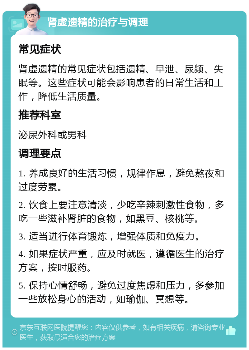 肾虚遗精的治疗与调理 常见症状 肾虚遗精的常见症状包括遗精、早泄、尿频、失眠等。这些症状可能会影响患者的日常生活和工作，降低生活质量。 推荐科室 泌尿外科或男科 调理要点 1. 养成良好的生活习惯，规律作息，避免熬夜和过度劳累。 2. 饮食上要注意清淡，少吃辛辣刺激性食物，多吃一些滋补肾脏的食物，如黑豆、核桃等。 3. 适当进行体育锻炼，增强体质和免疫力。 4. 如果症状严重，应及时就医，遵循医生的治疗方案，按时服药。 5. 保持心情舒畅，避免过度焦虑和压力，多参加一些放松身心的活动，如瑜伽、冥想等。