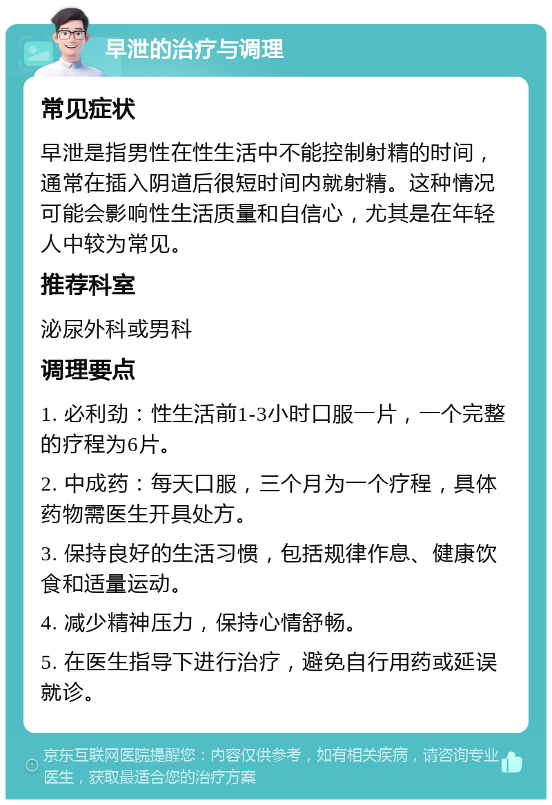 早泄的治疗与调理 常见症状 早泄是指男性在性生活中不能控制射精的时间，通常在插入阴道后很短时间内就射精。这种情况可能会影响性生活质量和自信心，尤其是在年轻人中较为常见。 推荐科室 泌尿外科或男科 调理要点 1. 必利劲：性生活前1-3小时口服一片，一个完整的疗程为6片。 2. 中成药：每天口服，三个月为一个疗程，具体药物需医生开具处方。 3. 保持良好的生活习惯，包括规律作息、健康饮食和适量运动。 4. 减少精神压力，保持心情舒畅。 5. 在医生指导下进行治疗，避免自行用药或延误就诊。