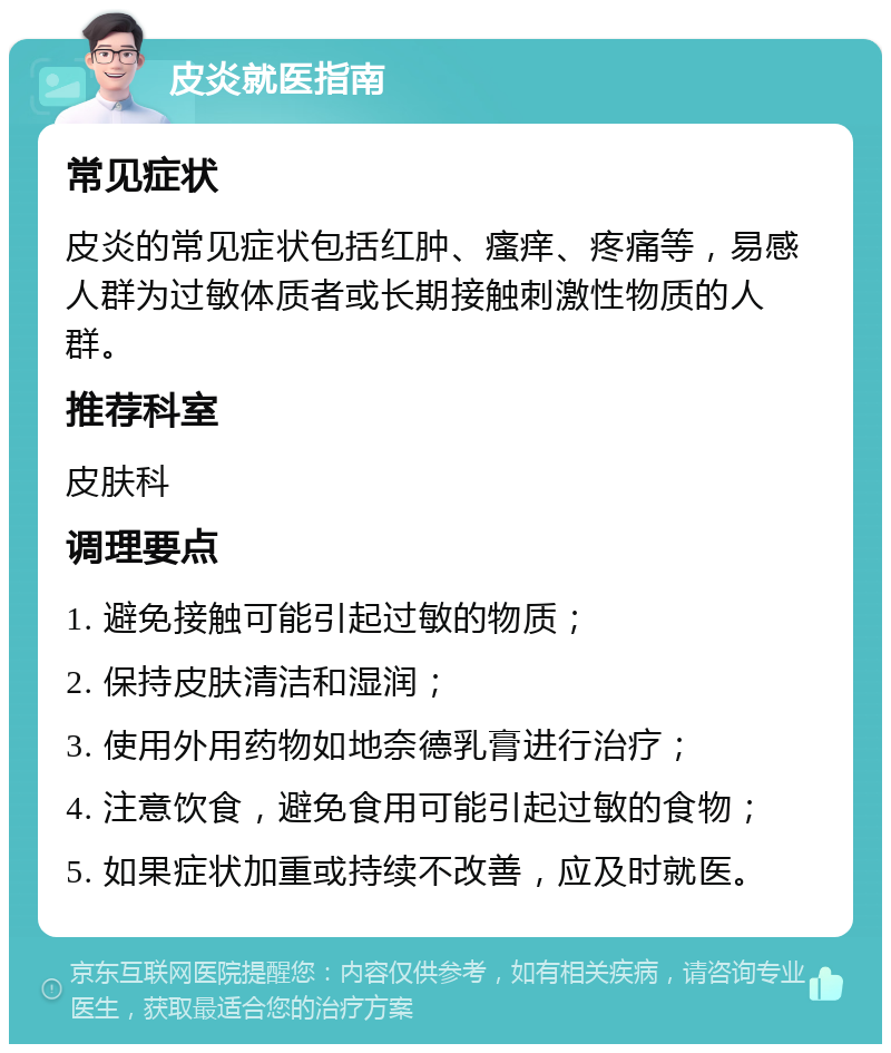 皮炎就医指南 常见症状 皮炎的常见症状包括红肿、瘙痒、疼痛等，易感人群为过敏体质者或长期接触刺激性物质的人群。 推荐科室 皮肤科 调理要点 1. 避免接触可能引起过敏的物质； 2. 保持皮肤清洁和湿润； 3. 使用外用药物如地奈德乳膏进行治疗； 4. 注意饮食，避免食用可能引起过敏的食物； 5. 如果症状加重或持续不改善，应及时就医。