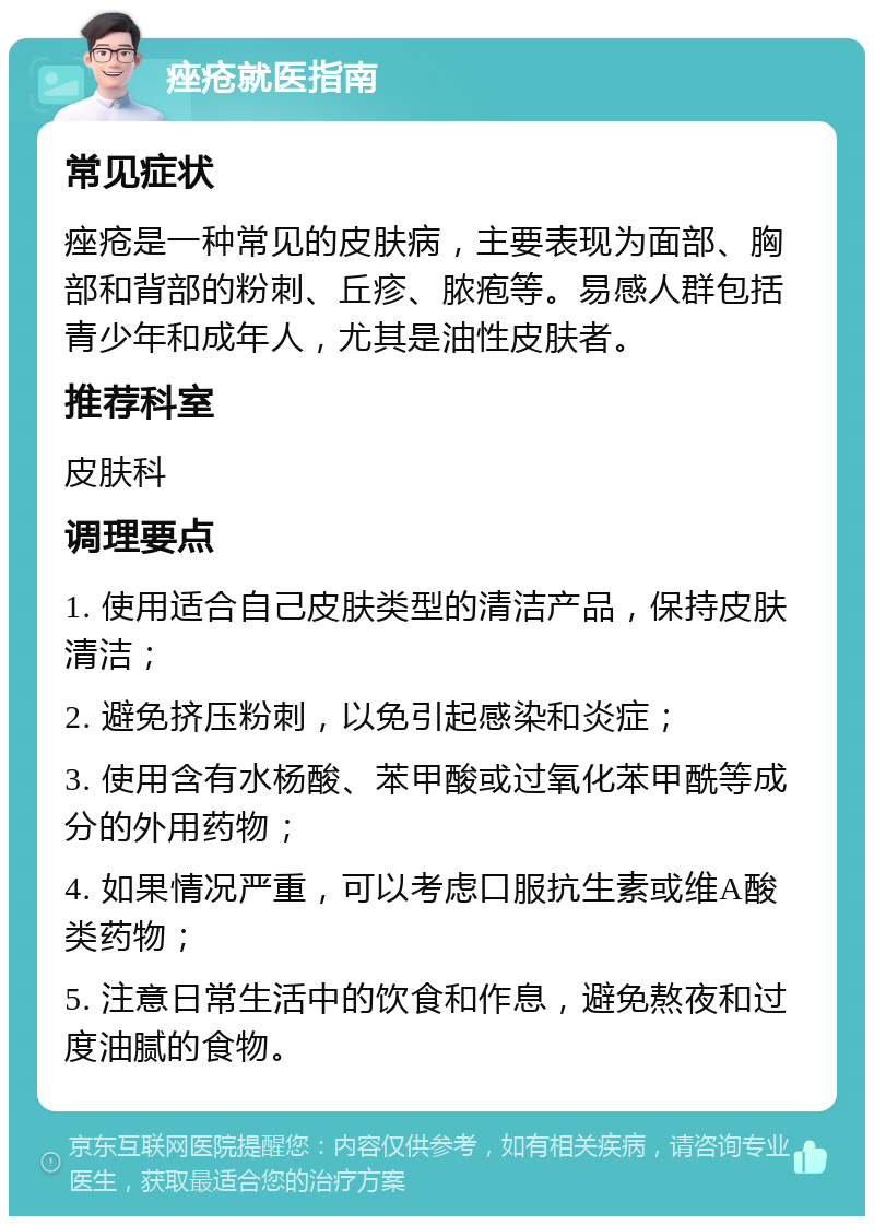 痤疮就医指南 常见症状 痤疮是一种常见的皮肤病，主要表现为面部、胸部和背部的粉刺、丘疹、脓疱等。易感人群包括青少年和成年人，尤其是油性皮肤者。 推荐科室 皮肤科 调理要点 1. 使用适合自己皮肤类型的清洁产品，保持皮肤清洁； 2. 避免挤压粉刺，以免引起感染和炎症； 3. 使用含有水杨酸、苯甲酸或过氧化苯甲酰等成分的外用药物； 4. 如果情况严重，可以考虑口服抗生素或维A酸类药物； 5. 注意日常生活中的饮食和作息，避免熬夜和过度油腻的食物。