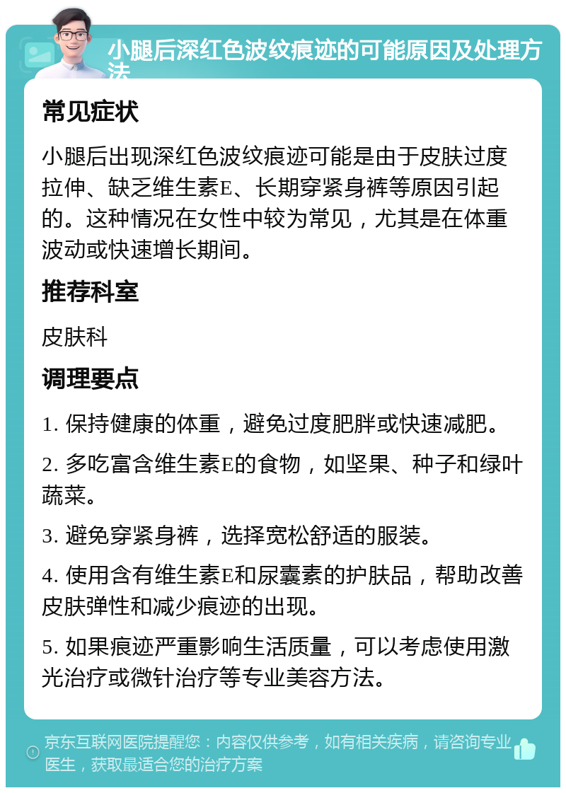 小腿后深红色波纹痕迹的可能原因及处理方法 常见症状 小腿后出现深红色波纹痕迹可能是由于皮肤过度拉伸、缺乏维生素E、长期穿紧身裤等原因引起的。这种情况在女性中较为常见，尤其是在体重波动或快速增长期间。 推荐科室 皮肤科 调理要点 1. 保持健康的体重，避免过度肥胖或快速减肥。 2. 多吃富含维生素E的食物，如坚果、种子和绿叶蔬菜。 3. 避免穿紧身裤，选择宽松舒适的服装。 4. 使用含有维生素E和尿囊素的护肤品，帮助改善皮肤弹性和减少痕迹的出现。 5. 如果痕迹严重影响生活质量，可以考虑使用激光治疗或微针治疗等专业美容方法。