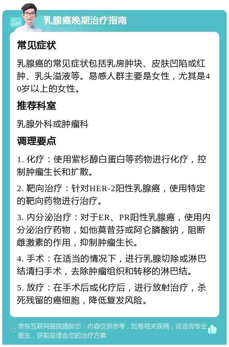 乳腺癌晚期治疗指南 常见症状 乳腺癌的常见症状包括乳房肿块、皮肤凹陷或红肿、乳头溢液等。易感人群主要是女性，尤其是40岁以上的女性。 推荐科室 乳腺外科或肿瘤科 调理要点 1. 化疗：使用紫杉醇白蛋白等药物进行化疗，控制肿瘤生长和扩散。 2. 靶向治疗：针对HER-2阳性乳腺癌，使用特定的靶向药物进行治疗。 3. 内分泌治疗：对于ER、PR阳性乳腺癌，使用内分泌治疗药物，如他莫昔芬或阿仑膦酸钠，阻断雌激素的作用，抑制肿瘤生长。 4. 手术：在适当的情况下，进行乳腺切除或淋巴结清扫手术，去除肿瘤组织和转移的淋巴结。 5. 放疗：在手术后或化疗后，进行放射治疗，杀死残留的癌细胞，降低复发风险。