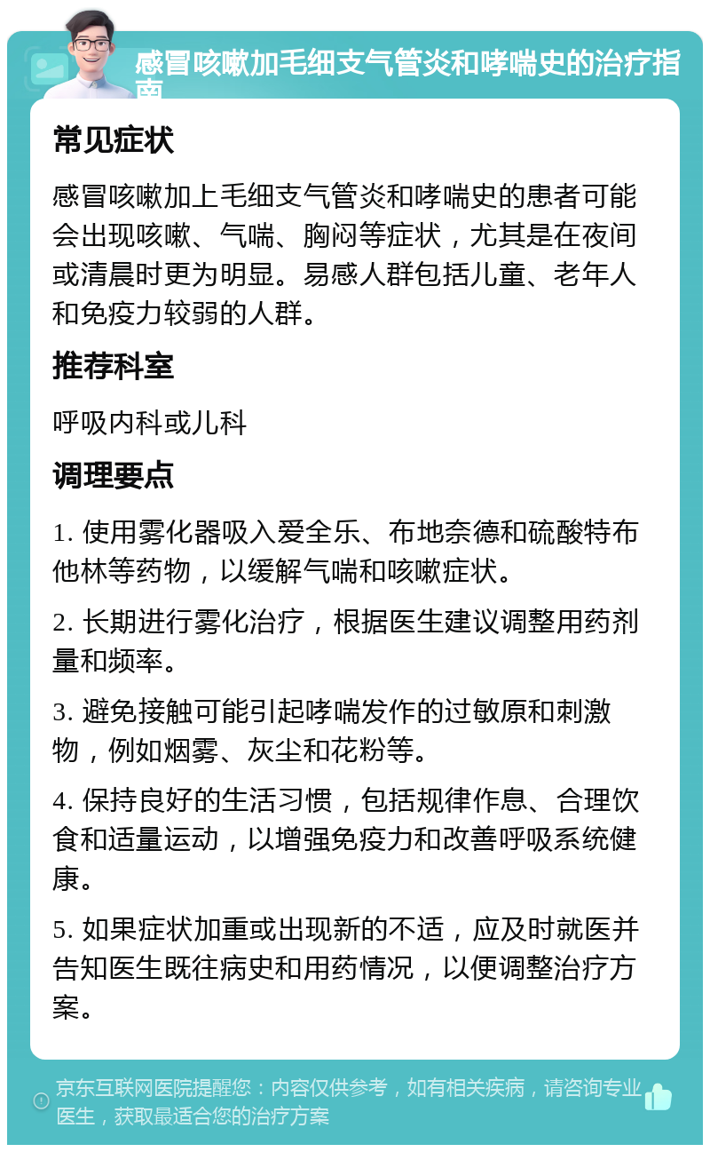 感冒咳嗽加毛细支气管炎和哮喘史的治疗指南 常见症状 感冒咳嗽加上毛细支气管炎和哮喘史的患者可能会出现咳嗽、气喘、胸闷等症状，尤其是在夜间或清晨时更为明显。易感人群包括儿童、老年人和免疫力较弱的人群。 推荐科室 呼吸内科或儿科 调理要点 1. 使用雾化器吸入爱全乐、布地奈德和硫酸特布他林等药物，以缓解气喘和咳嗽症状。 2. 长期进行雾化治疗，根据医生建议调整用药剂量和频率。 3. 避免接触可能引起哮喘发作的过敏原和刺激物，例如烟雾、灰尘和花粉等。 4. 保持良好的生活习惯，包括规律作息、合理饮食和适量运动，以增强免疫力和改善呼吸系统健康。 5. 如果症状加重或出现新的不适，应及时就医并告知医生既往病史和用药情况，以便调整治疗方案。