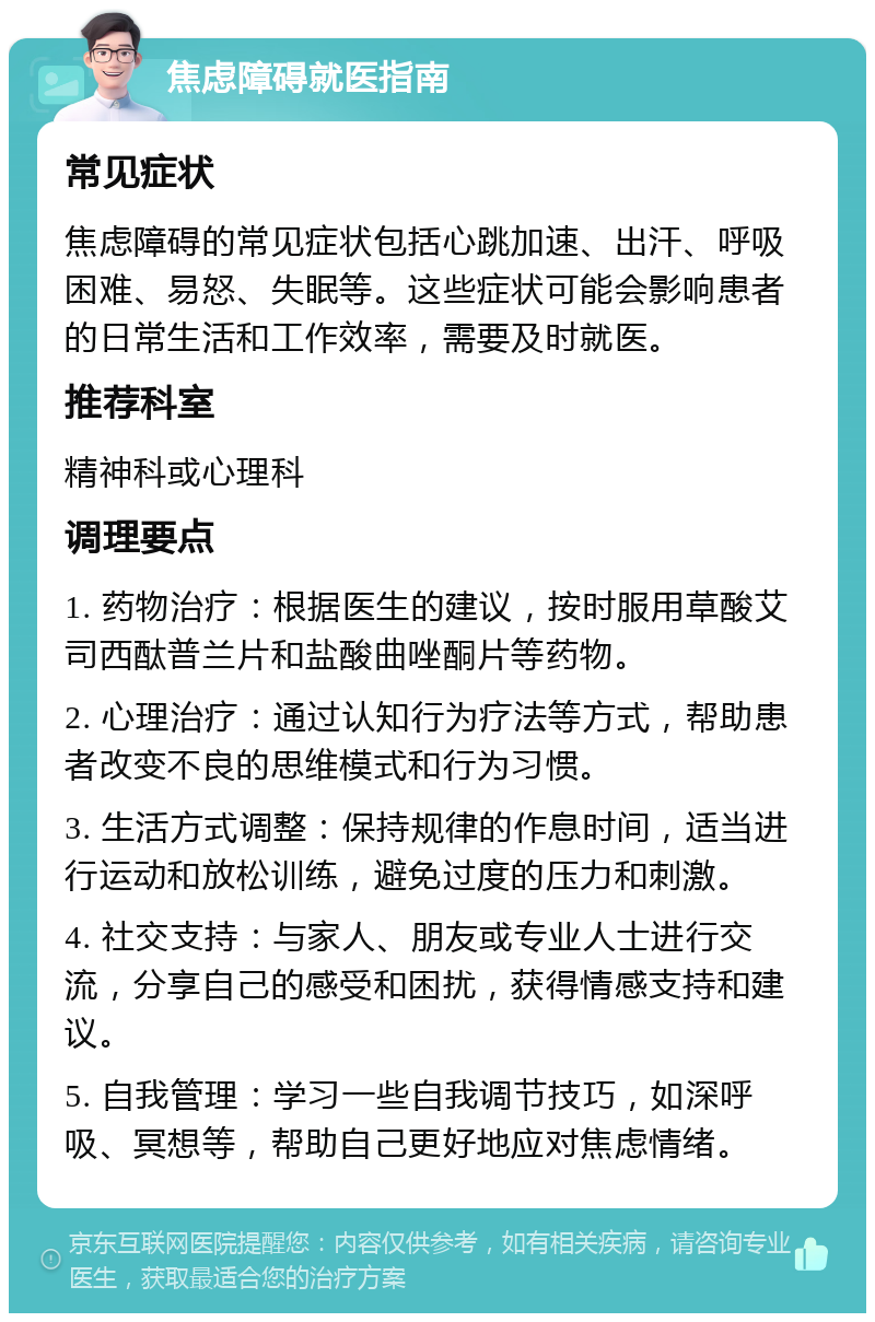 焦虑障碍就医指南 常见症状 焦虑障碍的常见症状包括心跳加速、出汗、呼吸困难、易怒、失眠等。这些症状可能会影响患者的日常生活和工作效率，需要及时就医。 推荐科室 精神科或心理科 调理要点 1. 药物治疗：根据医生的建议，按时服用草酸艾司西酞普兰片和盐酸曲唑酮片等药物。 2. 心理治疗：通过认知行为疗法等方式，帮助患者改变不良的思维模式和行为习惯。 3. 生活方式调整：保持规律的作息时间，适当进行运动和放松训练，避免过度的压力和刺激。 4. 社交支持：与家人、朋友或专业人士进行交流，分享自己的感受和困扰，获得情感支持和建议。 5. 自我管理：学习一些自我调节技巧，如深呼吸、冥想等，帮助自己更好地应对焦虑情绪。