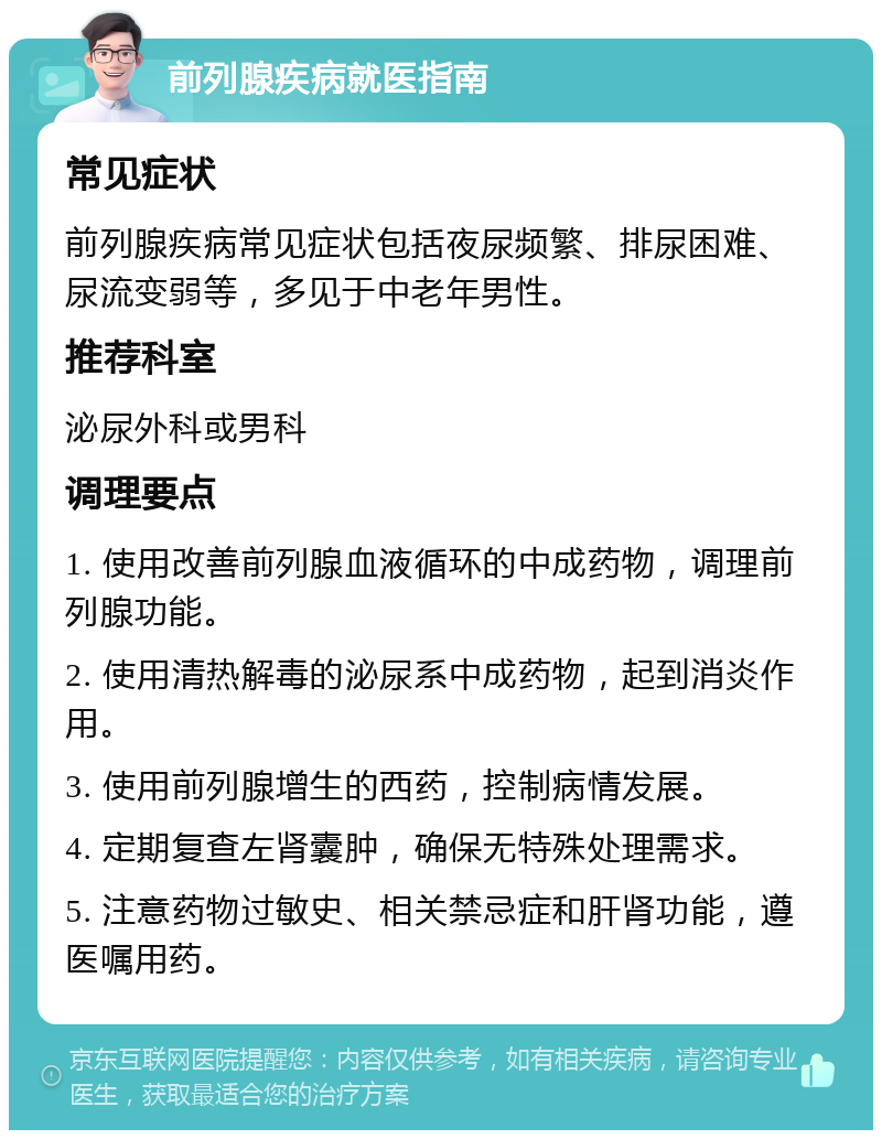 前列腺疾病就医指南 常见症状 前列腺疾病常见症状包括夜尿频繁、排尿困难、尿流变弱等，多见于中老年男性。 推荐科室 泌尿外科或男科 调理要点 1. 使用改善前列腺血液循环的中成药物，调理前列腺功能。 2. 使用清热解毒的泌尿系中成药物，起到消炎作用。 3. 使用前列腺增生的西药，控制病情发展。 4. 定期复查左肾囊肿，确保无特殊处理需求。 5. 注意药物过敏史、相关禁忌症和肝肾功能，遵医嘱用药。