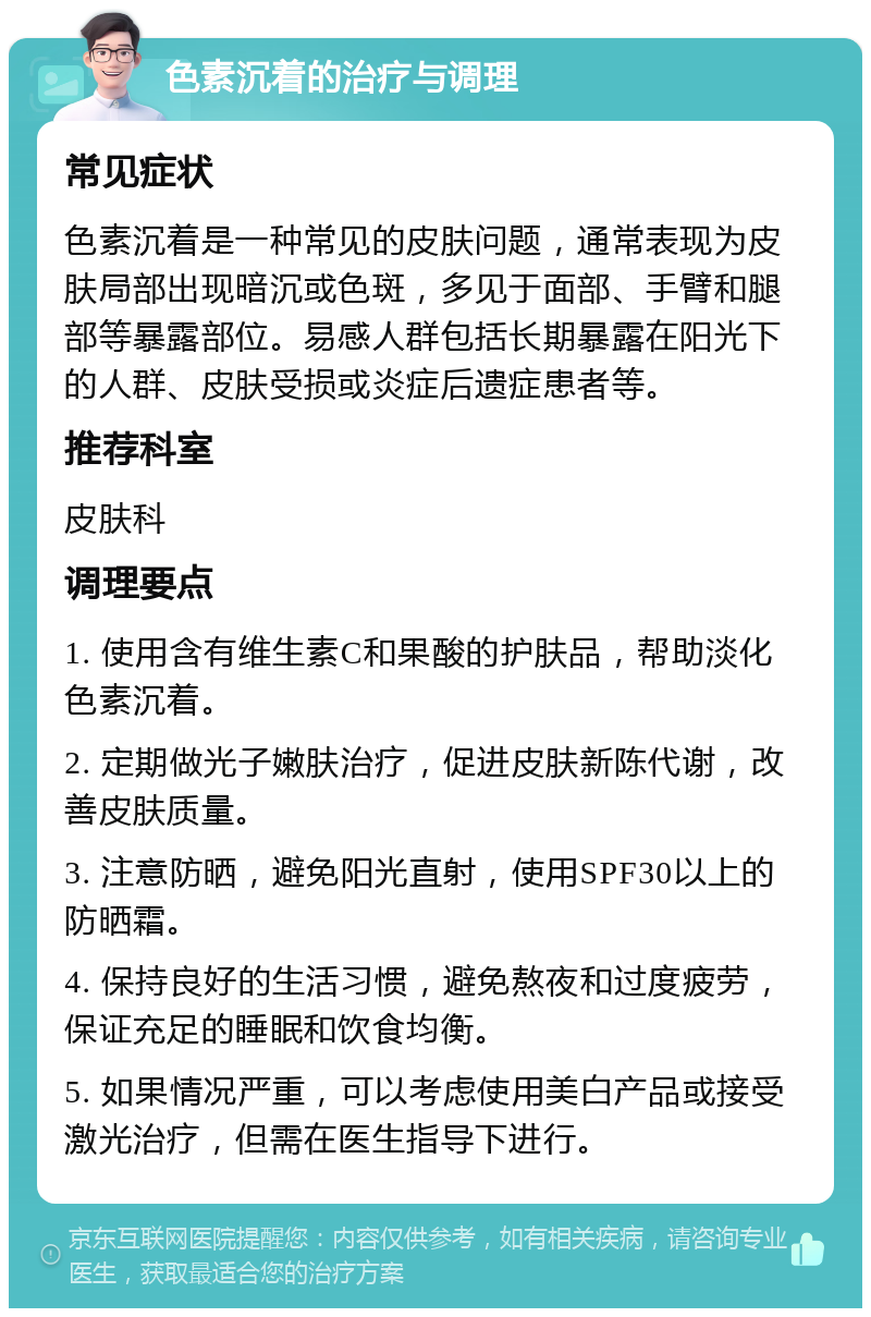 色素沉着的治疗与调理 常见症状 色素沉着是一种常见的皮肤问题，通常表现为皮肤局部出现暗沉或色斑，多见于面部、手臂和腿部等暴露部位。易感人群包括长期暴露在阳光下的人群、皮肤受损或炎症后遗症患者等。 推荐科室 皮肤科 调理要点 1. 使用含有维生素C和果酸的护肤品，帮助淡化色素沉着。 2. 定期做光子嫩肤治疗，促进皮肤新陈代谢，改善皮肤质量。 3. 注意防晒，避免阳光直射，使用SPF30以上的防晒霜。 4. 保持良好的生活习惯，避免熬夜和过度疲劳，保证充足的睡眠和饮食均衡。 5. 如果情况严重，可以考虑使用美白产品或接受激光治疗，但需在医生指导下进行。